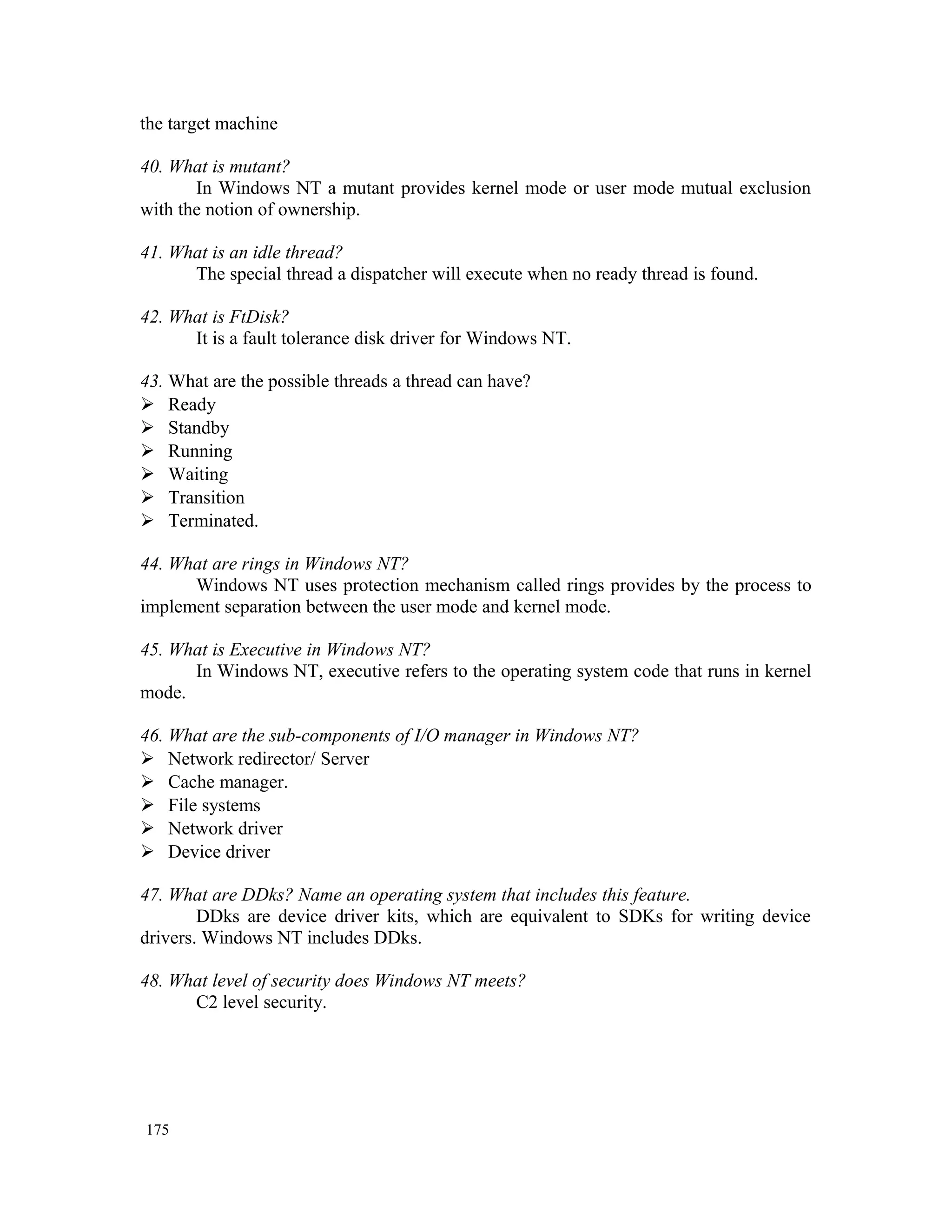 the target machine 40. What is mutant? In Windows NT a mutant provides kernel mode or user mode mutual exclusion with the notion of ownership. 41. What is an idle thread? The special thread a dispatcher will execute when no ready thread is found. 42. What is FtDisk? It is a fault tolerance disk driver for Windows NT. 43. What are the possible threads a thread can have?  Ready  Standby  Running  Waiting  Transition  Terminated. 44. What are rings in Windows NT? Windows NT uses protection mechanism called rings provides by the process to implement separation between the user mode and kernel mode. 45. What is Executive in Windows NT? In Windows NT, executive refers to the operating system code that runs in kernel mode. 46. What are the sub-components of I/O manager in Windows NT?  Network redirector/ Server  Cache manager.  File systems  Network driver  Device driver 47. What are DDks? Name an operating system that includes this feature. DDks are device driver kits, which are equivalent to SDKs for writing device drivers. Windows NT includes DDks. 48. What level of security does Windows NT meets? C2 level security. 175 