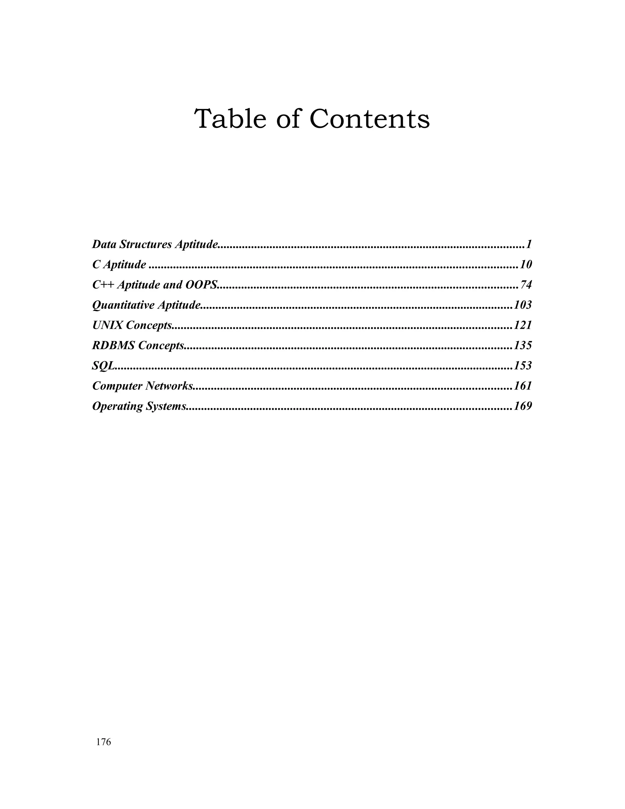 Table of Contents Data Structures Aptitude....................................................................................................1 C Aptitude ........................................................................................................................10 C++ Aptitude and OOPS..................................................................................................74 Quantitative Aptitude......................................................................................................103 UNIX Concepts...............................................................................................................121 RDBMS Concepts...........................................................................................................135 SQL..................................................................................................................................153 Computer Networks........................................................................................................161 Operating Systems..........................................................................................................169 176 