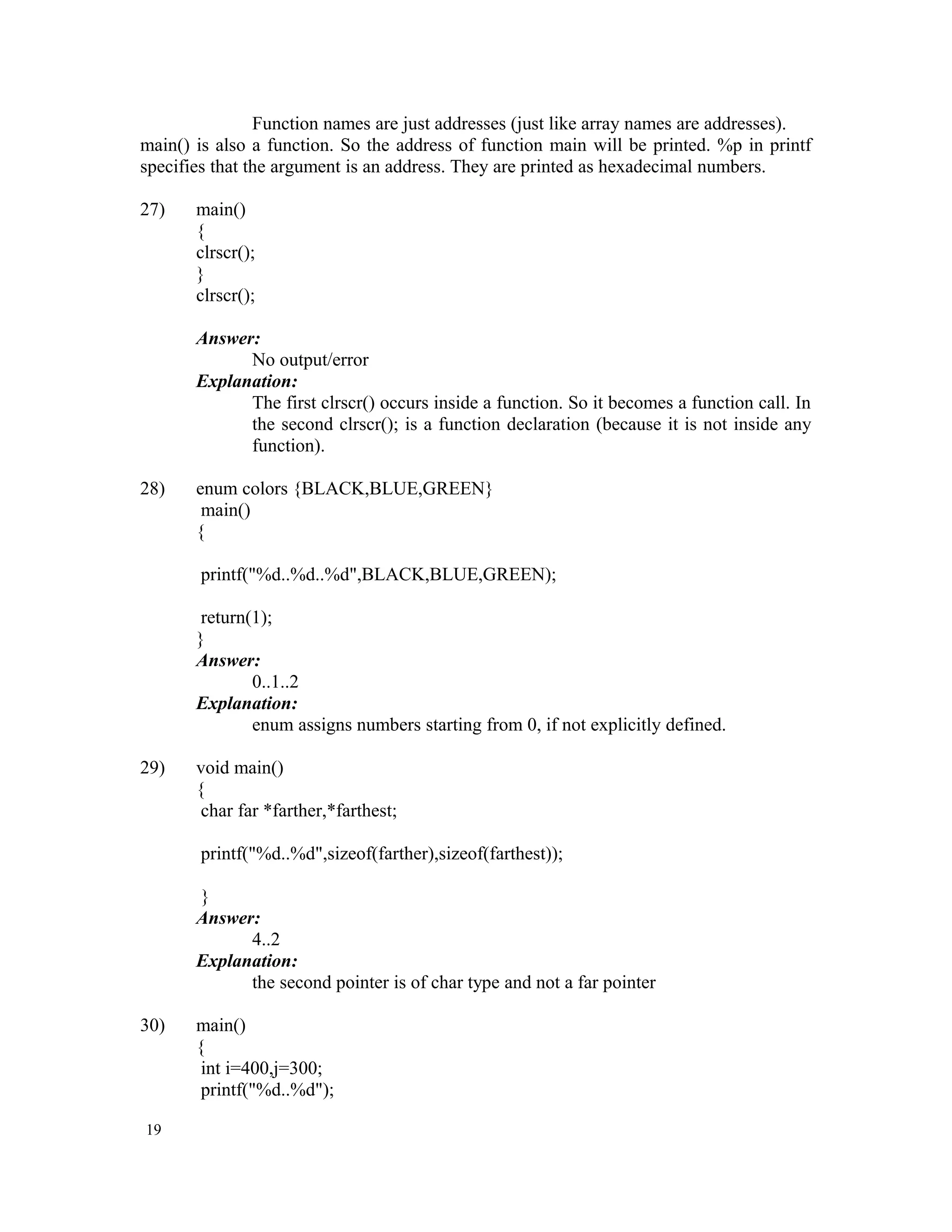Function names are just addresses (just like array names are addresses). main() is also a function. So the address of function main will be printed. %p in printf specifies that the argument is an address. They are printed as hexadecimal numbers. 27) main() { clrscr(); } clrscr(); Answer: No output/error Explanation: The first clrscr() occurs inside a function. So it becomes a function call. In the second clrscr(); is a function declaration (because it is not inside any function). 28) enum colors {BLACK,BLUE,GREEN} main() { printf("%d..%d..%d",BLACK,BLUE,GREEN); return(1); } Answer: 0..1..2 Explanation: enum assigns numbers starting from 0, if not explicitly defined. 29) void main() { char far *farther,*farthest; printf("%d..%d",sizeof(farther),sizeof(farthest)); } Answer: 4..2 Explanation: the second pointer is of char type and not a far pointer 30) main() { int i=400,j=300; printf("%d..%d"); 19 
