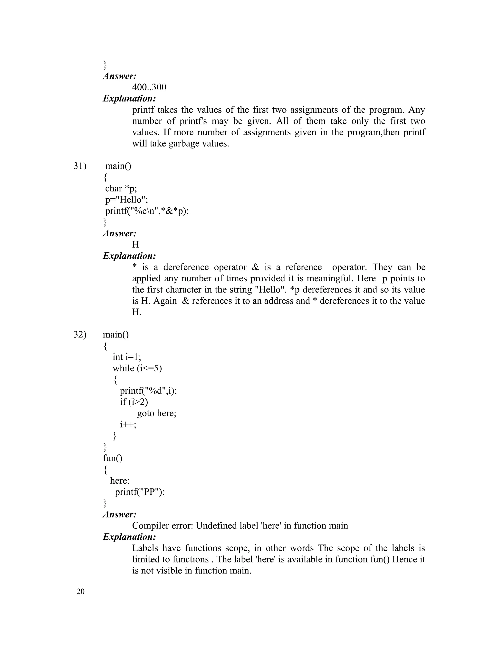 } Answer: 400..300 Explanation: printf takes the values of the first two assignments of the program. Any number of printf's may be given. All of them take only the first two values. If more number of assignments given in the program,then printf will take garbage values. 31) main() { char *p; p="Hello"; printf("%cn",*&*p); } Answer: H Explanation: * is a dereference operator & is a reference operator. They can be applied any number of times provided it is meaningful. Here p points to the first character in the string "Hello". *p dereferences it and so its value is H. Again & references it to an address and * dereferences it to the value H. 32) main() { int i=1; while (i<=5) { printf("%d",i); if (i>2) goto here; i++; } } fun() { here: printf("PP"); } Answer: Compiler error: Undefined label 'here' in function main Explanation: Labels have functions scope, in other words The scope of the labels is limited to functions . The label 'here' is available in function fun() Hence it is not visible in function main. 20 