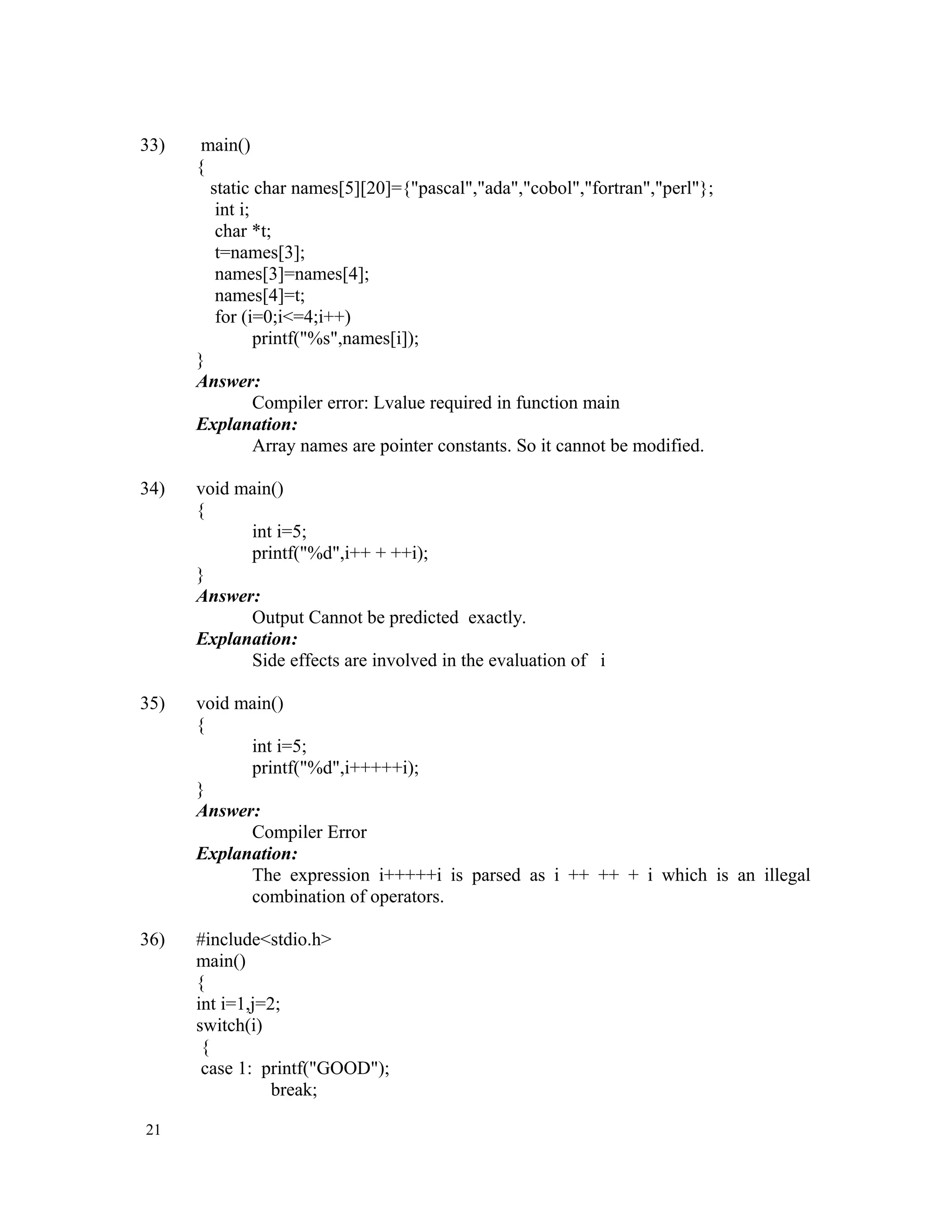 33) main() { static char names[5][20]={"pascal","ada","cobol","fortran","perl"}; int i; char *t; t=names[3]; names[3]=names[4]; names[4]=t; for (i=0;i<=4;i++) printf("%s",names[i]); } Answer: Compiler error: Lvalue required in function main Explanation: Array names are pointer constants. So it cannot be modified. 34) void main() { int i=5; printf("%d",i++ + ++i); } Answer: Output Cannot be predicted exactly. Explanation: Side effects are involved in the evaluation of i 35) void main() { int i=5; printf("%d",i+++++i); } Answer: Compiler Error Explanation: The expression i+++++i is parsed as i ++ ++ + i which is an illegal combination of operators. 36) #include<stdio.h> main() { int i=1,j=2; switch(i) { case 1: printf("GOOD"); break; 21 