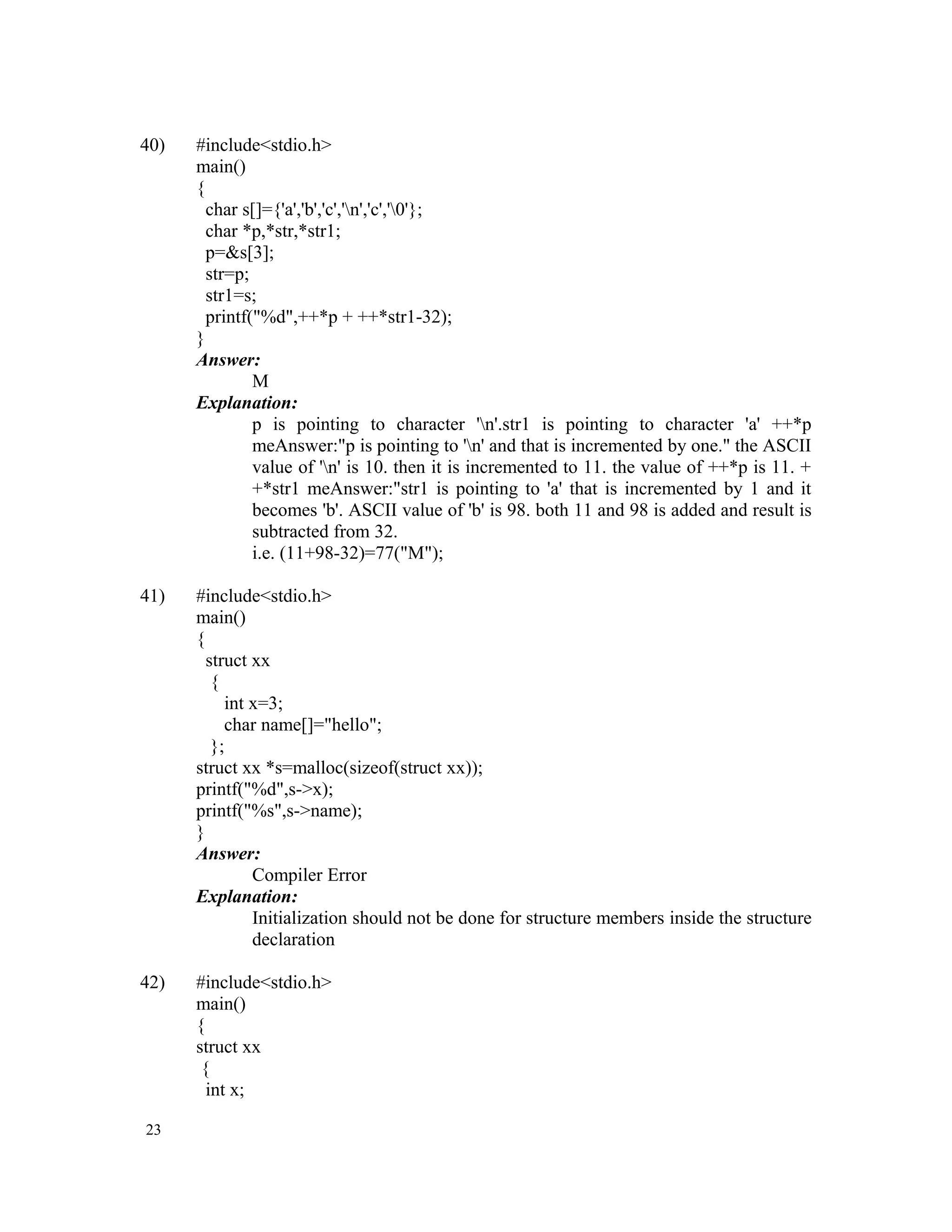 40) #include<stdio.h> main() { char s[]={'a','b','c','n','c','0'}; char *p,*str,*str1; p=&s[3]; str=p; str1=s; printf("%d",++*p + ++*str1-32); } Answer: M Explanation: p is pointing to character 'n'.str1 is pointing to character 'a' ++*p meAnswer:"p is pointing to 'n' and that is incremented by one." the ASCII value of 'n' is 10. then it is incremented to 11. the value of ++*p is 11. + +*str1 meAnswer:"str1 is pointing to 'a' that is incremented by 1 and it becomes 'b'. ASCII value of 'b' is 98. both 11 and 98 is added and result is subtracted from 32. i.e. (11+98-32)=77("M"); 41) #include<stdio.h> main() { struct xx { int x=3; char name[]="hello"; }; struct xx *s=malloc(sizeof(struct xx)); printf("%d",s->x); printf("%s",s->name); } Answer: Compiler Error Explanation: Initialization should not be done for structure members inside the structure declaration 42) #include<stdio.h> main() { struct xx { int x; 23 