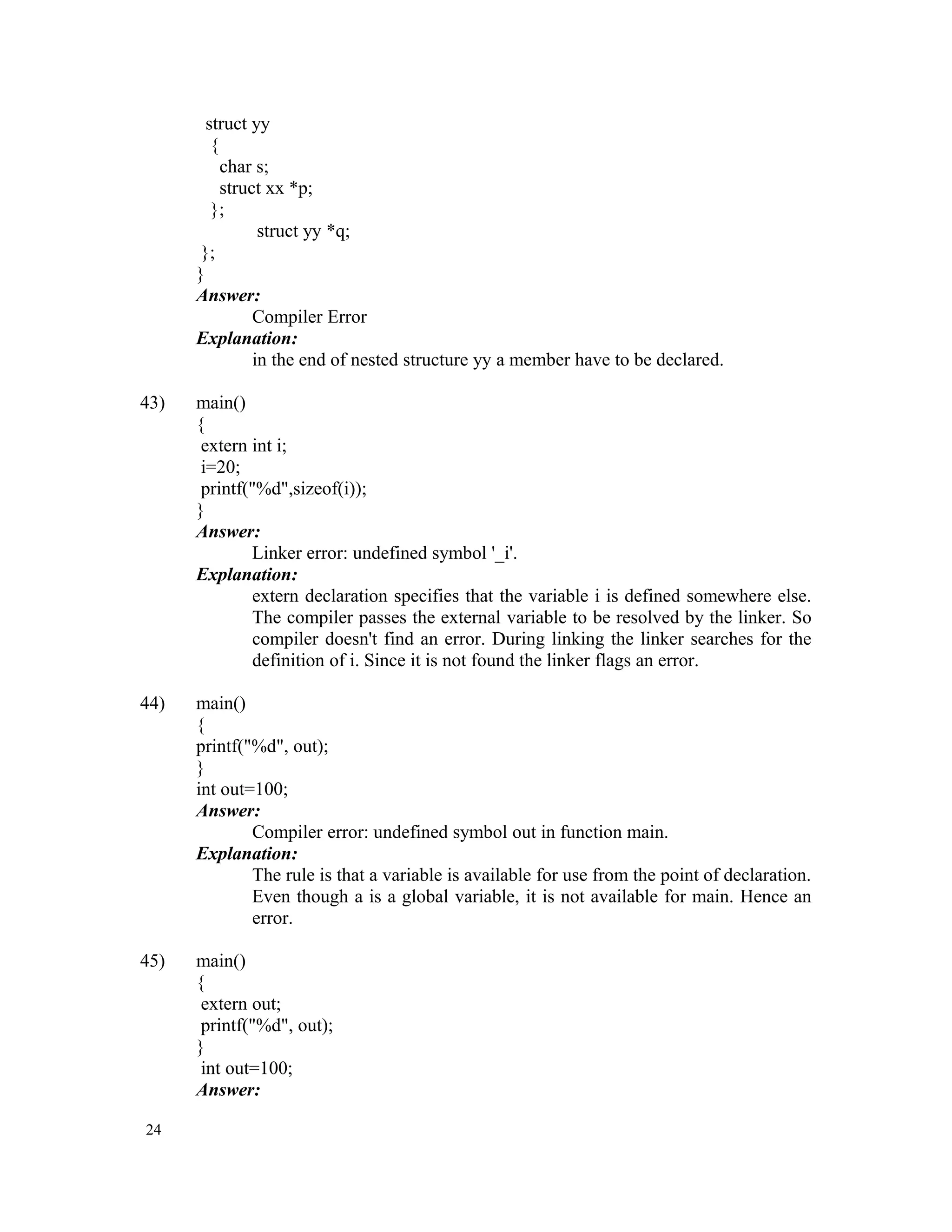 struct yy { char s; struct xx *p; }; struct yy *q; }; } Answer: Compiler Error Explanation: in the end of nested structure yy a member have to be declared. 43) main() { extern int i; i=20; printf("%d",sizeof(i)); } Answer: Linker error: undefined symbol '_i'. Explanation: extern declaration specifies that the variable i is defined somewhere else. The compiler passes the external variable to be resolved by the linker. So compiler doesn't find an error. During linking the linker searches for the definition of i. Since it is not found the linker flags an error. 44) main() { printf("%d", out); } int out=100; Answer: Compiler error: undefined symbol out in function main. Explanation: The rule is that a variable is available for use from the point of declaration. Even though a is a global variable, it is not available for main. Hence an error. 45) main() { extern out; printf("%d", out); } int out=100; Answer: 24 