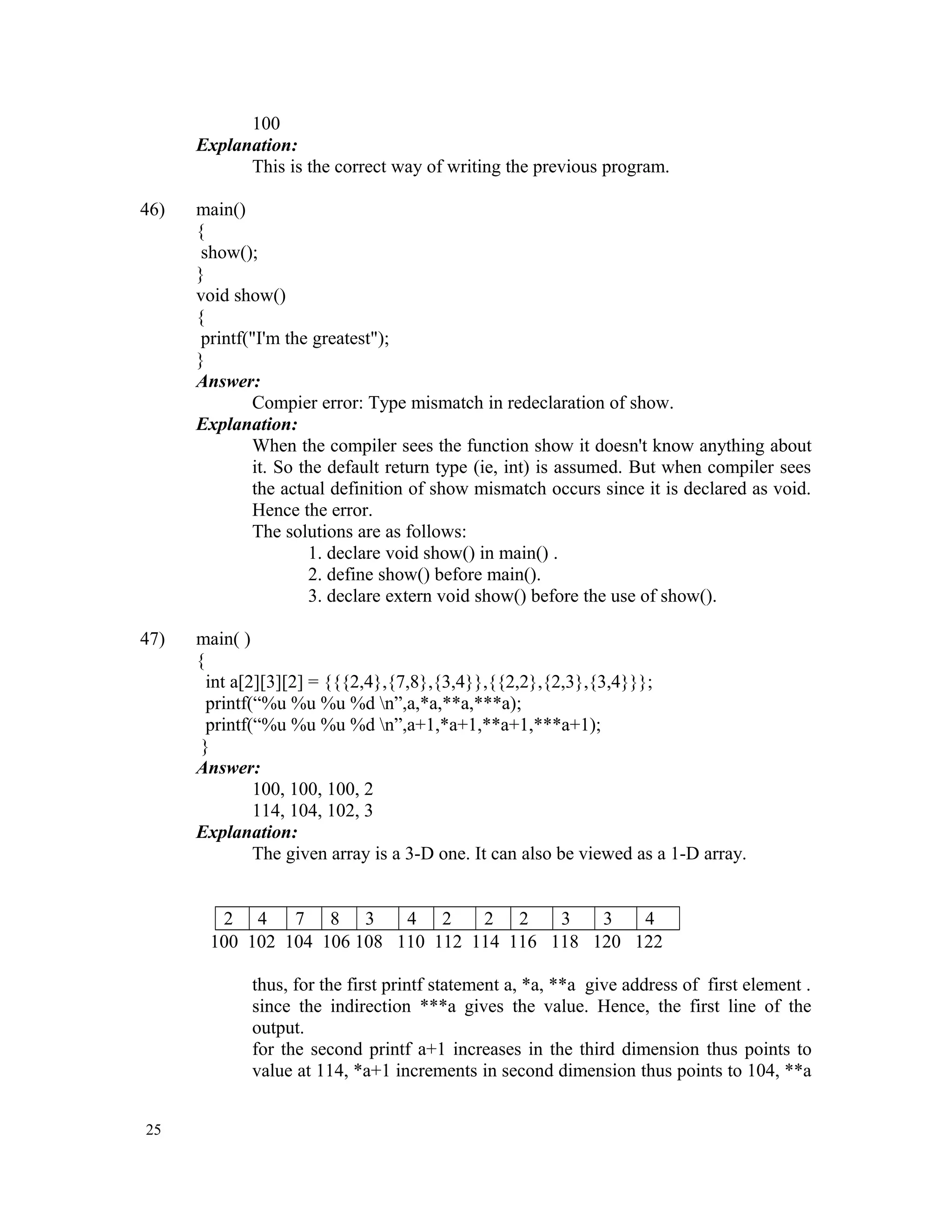 100 Explanation: This is the correct way of writing the previous program. 46) main() { show(); } void show() { printf("I'm the greatest"); } Answer: Compier error: Type mismatch in redeclaration of show. Explanation: When the compiler sees the function show it doesn't know anything about it. So the default return type (ie, int) is assumed. But when compiler sees the actual definition of show mismatch occurs since it is declared as void. Hence the error. The solutions are as follows: 1. declare void show() in main() . 2. define show() before main(). 3. declare extern void show() before the use of show(). 47) main( ) { int a[2][3][2] = {{{2,4},{7,8},{3,4}},{{2,2},{2,3},{3,4}}}; printf(“%u %u %u %d n”,a,*a,**a,***a); printf(“%u %u %u %d n”,a+1,*a+1,**a+1,***a+1); } Answer: 100, 100, 100, 2 114, 104, 102, 3 Explanation: The given array is a 3-D one. It can also be viewed as a 1-D array. 2 4 7 8 3 4 2 2 2 3 3 4 100 102 104 106 108 110 112 114 116 118 120 122 thus, for the first printf statement a, *a, **a give address of first element . since the indirection ***a gives the value. Hence, the first line of the output. for the second printf a+1 increases in the third dimension thus points to value at 114, *a+1 increments in second dimension thus points to 104, **a 25 