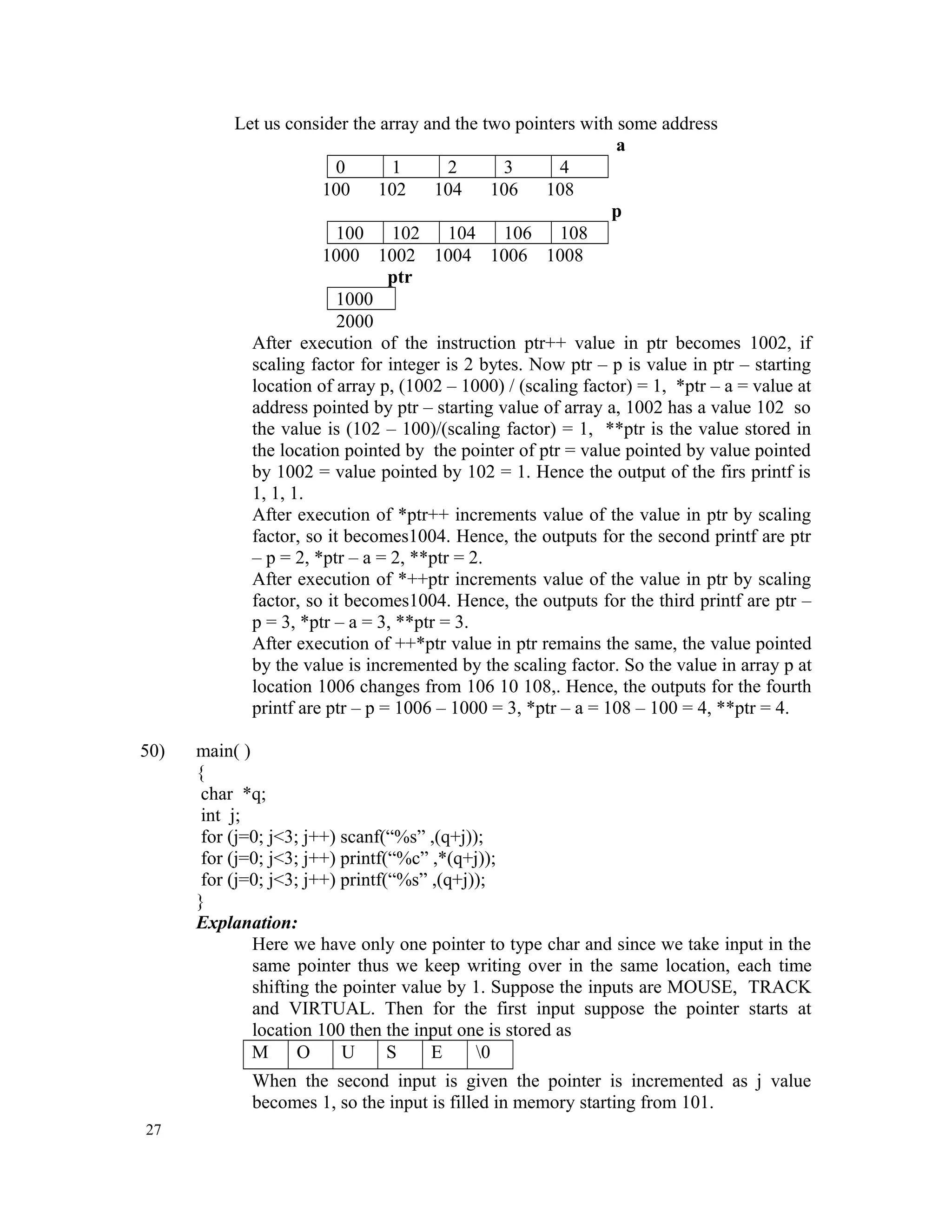 Let us consider the array and the two pointers with some address a 0 1 2 3 4 100 102 104 106 108 p 100 102 104 106 108 1000 1002 1004 1006 1008 ptr 1000 2000 After execution of the instruction ptr++ value in ptr becomes 1002, if scaling factor for integer is 2 bytes. Now ptr – p is value in ptr – starting location of array p, (1002 – 1000) / (scaling factor) = 1, *ptr – a = value at address pointed by ptr – starting value of array a, 1002 has a value 102 so the value is (102 – 100)/(scaling factor) = 1, **ptr is the value stored in the location pointed by the pointer of ptr = value pointed by value pointed by 1002 = value pointed by 102 = 1. Hence the output of the firs printf is 1, 1, 1. After execution of *ptr++ increments value of the value in ptr by scaling factor, so it becomes1004. Hence, the outputs for the second printf are ptr – p = 2, *ptr – a = 2, **ptr = 2. After execution of *++ptr increments value of the value in ptr by scaling factor, so it becomes1004. Hence, the outputs for the third printf are ptr – p = 3, *ptr – a = 3, **ptr = 3. After execution of ++*ptr value in ptr remains the same, the value pointed by the value is incremented by the scaling factor. So the value in array p at location 1006 changes from 106 10 108,. Hence, the outputs for the fourth printf are ptr – p = 1006 – 1000 = 3, *ptr – a = 108 – 100 = 4, **ptr = 4. 50) main( ) { char *q; int j; for (j=0; j<3; j++) scanf(“%s” ,(q+j)); for (j=0; j<3; j++) printf(“%c” ,*(q+j)); for (j=0; j<3; j++) printf(“%s” ,(q+j)); } Explanation: Here we have only one pointer to type char and since we take input in the same pointer thus we keep writing over in the same location, each time shifting the pointer value by 1. Suppose the inputs are MOUSE, TRACK and VIRTUAL. Then for the first input suppose the pointer starts at location 100 then the input one is stored as M O U S E 0 When the second input is given the pointer is incremented as j value becomes 1, so the input is filled in memory starting from 101. 27 