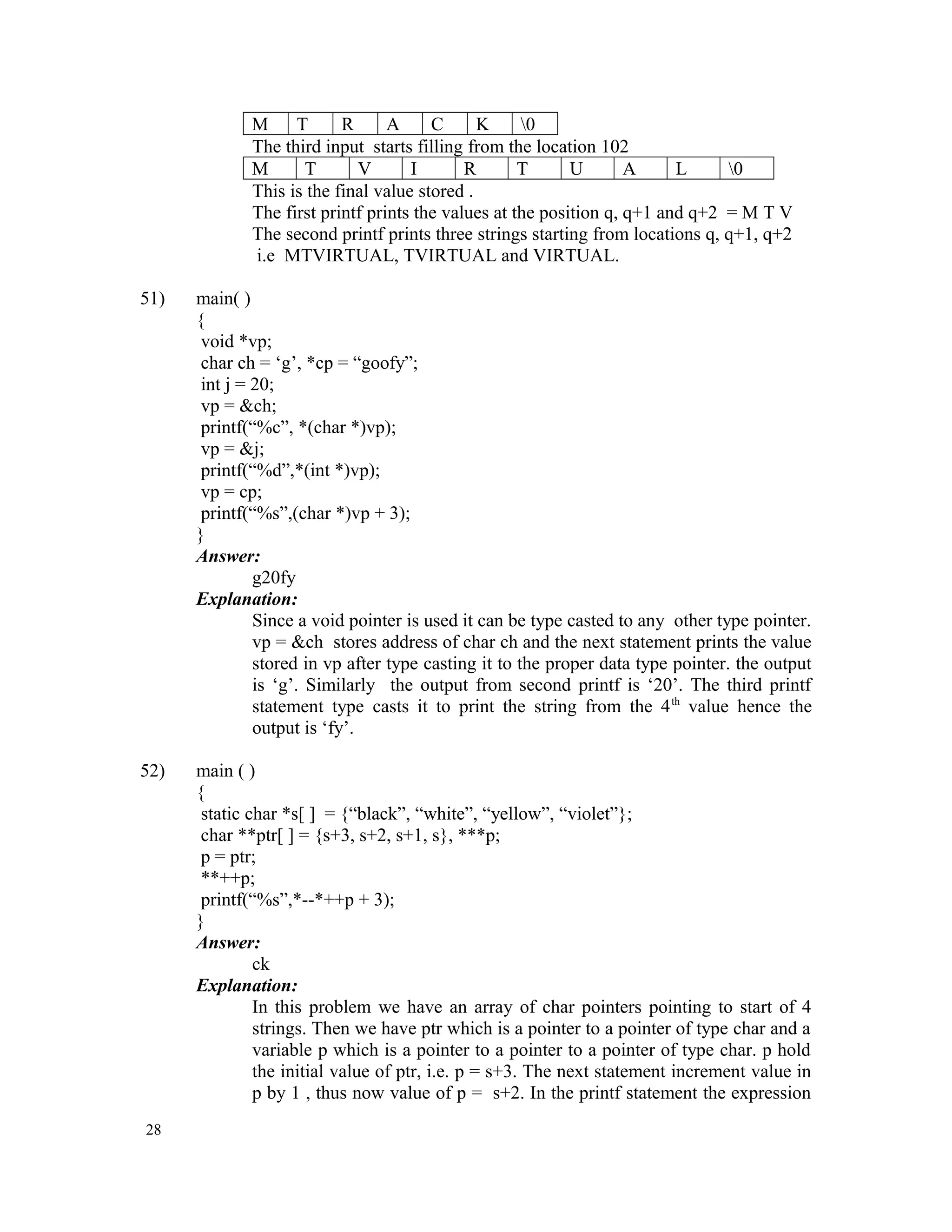 M T R A C K 0 The third input starts filling from the location 102 M T V I R T U A L 0 This is the final value stored . The first printf prints the values at the position q, q+1 and q+2 = M T V The second printf prints three strings starting from locations q, q+1, q+2 i.e MTVIRTUAL, TVIRTUAL and VIRTUAL. 51) main( ) { void *vp; char ch = ‘g’, *cp = “goofy”; int j = 20; vp = &ch; printf(“%c”, *(char *)vp); vp = &j; printf(“%d”,*(int *)vp); vp = cp; printf(“%s”,(char *)vp + 3); } Answer: g20fy Explanation: Since a void pointer is used it can be type casted to any other type pointer. vp = &ch stores address of char ch and the next statement prints the value stored in vp after type casting it to the proper data type pointer. the output is ‘g’. Similarly the output from second printf is ‘20’. The third printf statement type casts it to print the string from the 4th value hence the output is ‘fy’. 52) main ( ) { static char *s[ ] = {“black”, “white”, “yellow”, “violet”}; char **ptr[ ] = {s+3, s+2, s+1, s}, ***p; p = ptr; **++p; printf(“%s”,*--*++p + 3); } Answer: ck Explanation: In this problem we have an array of char pointers pointing to start of 4 strings. Then we have ptr which is a pointer to a pointer of type char and a variable p which is a pointer to a pointer to a pointer of type char. p hold the initial value of ptr, i.e. p = s+3. The next statement increment value in p by 1 , thus now value of p = s+2. In the printf statement the expression 28 