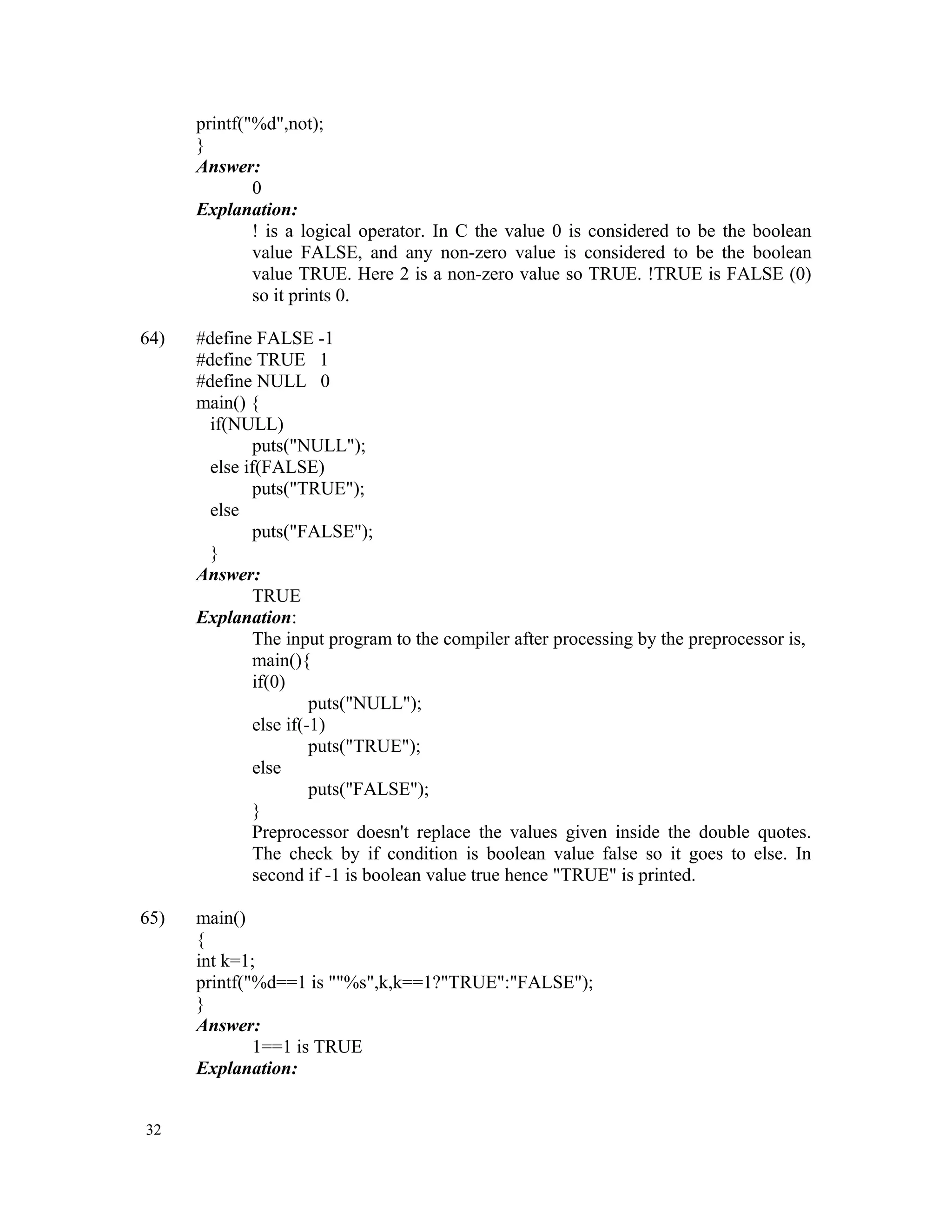 printf("%d",not); } Answer: 0 Explanation: ! is a logical operator. In C the value 0 is considered to be the boolean value FALSE, and any non-zero value is considered to be the boolean value TRUE. Here 2 is a non-zero value so TRUE. !TRUE is FALSE (0) so it prints 0. 64) #define FALSE -1 #define TRUE 1 #define NULL 0 main() { if(NULL) puts("NULL"); else if(FALSE) puts("TRUE"); else puts("FALSE"); } Answer: TRUE Explanation: The input program to the compiler after processing by the preprocessor is, main(){ if(0) puts("NULL"); else if(-1) puts("TRUE"); else puts("FALSE"); } Preprocessor doesn't replace the values given inside the double quotes. The check by if condition is boolean value false so it goes to else. In second if -1 is boolean value true hence "TRUE" is printed. 65) main() { int k=1; printf("%d==1 is ""%s",k,k==1?"TRUE":"FALSE"); } Answer: 1==1 is TRUE Explanation: 32 