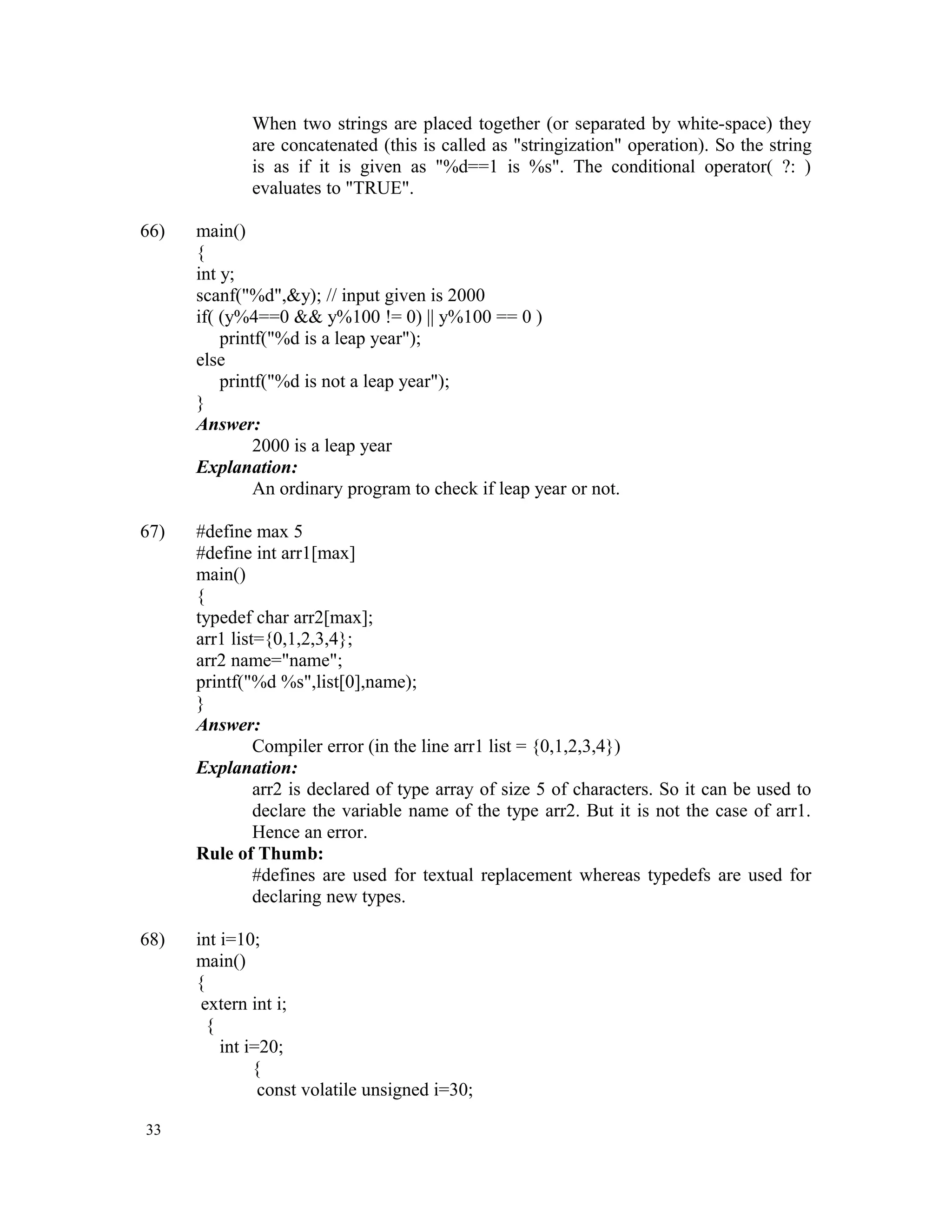When two strings are placed together (or separated by white-space) they are concatenated (this is called as "stringization" operation). So the string is as if it is given as "%d==1 is %s". The conditional operator( ?: ) evaluates to "TRUE". 66) main() { int y; scanf("%d",&y); // input given is 2000 if( (y%4==0 && y%100 != 0) || y%100 == 0 ) printf("%d is a leap year"); else printf("%d is not a leap year"); } Answer: 2000 is a leap year Explanation: An ordinary program to check if leap year or not. 67) #define max 5 #define int arr1[max] main() { typedef char arr2[max]; arr1 list={0,1,2,3,4}; arr2 name="name"; printf("%d %s",list[0],name); } Answer: Compiler error (in the line arr1 list = {0,1,2,3,4}) Explanation: arr2 is declared of type array of size 5 of characters. So it can be used to declare the variable name of the type arr2. But it is not the case of arr1. Hence an error. Rule of Thumb: #defines are used for textual replacement whereas typedefs are used for declaring new types. 68) int i=10; main() { extern int i; { int i=20; { const volatile unsigned i=30; 33 