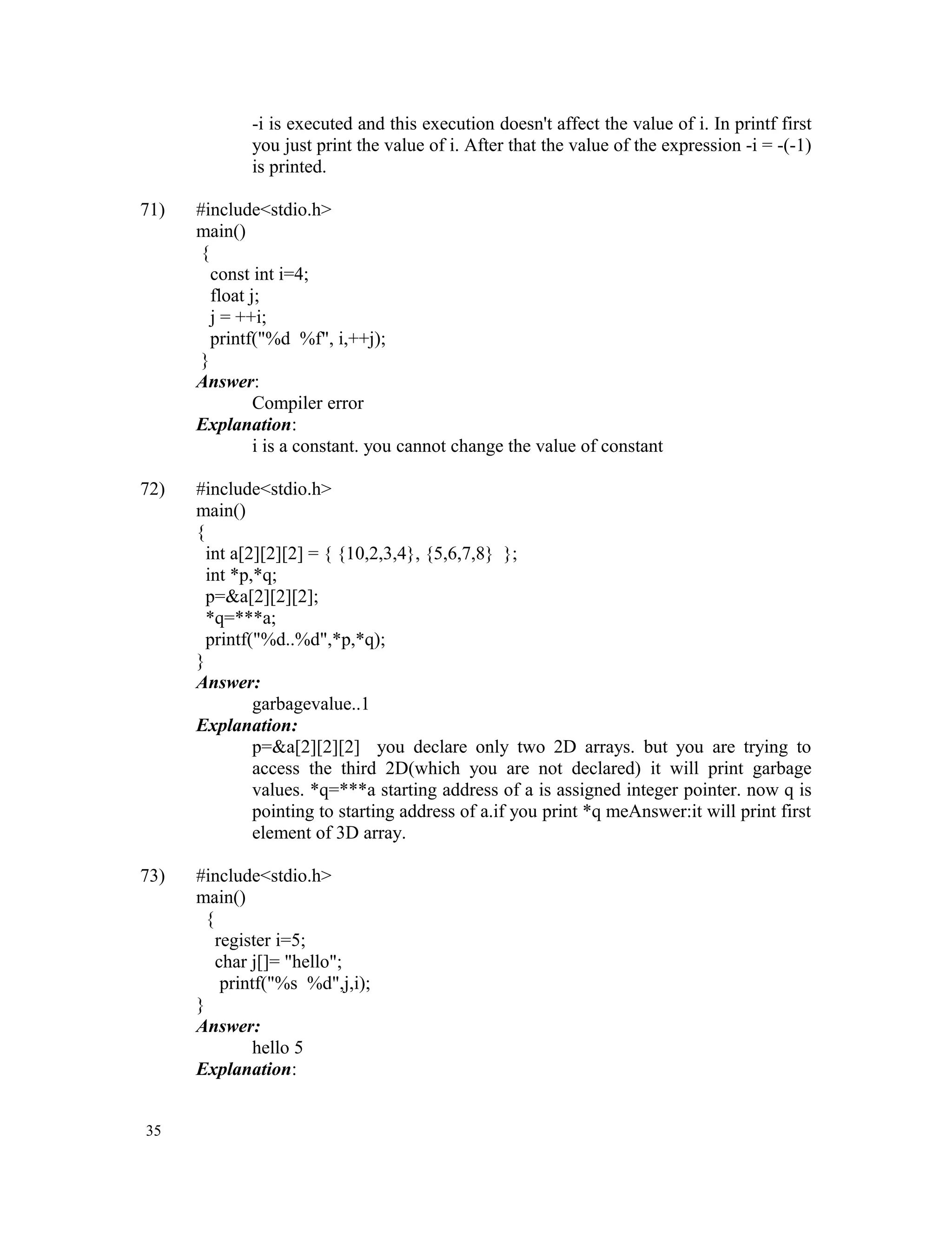 -i is executed and this execution doesn't affect the value of i. In printf first you just print the value of i. After that the value of the expression -i = -(-1) is printed. 71) #include<stdio.h> main() { const int i=4; float j; j = ++i; printf("%d %f", i,++j); } Answer: Compiler error Explanation: i is a constant. you cannot change the value of constant 72) #include<stdio.h> main() { int a[2][2][2] = { {10,2,3,4}, {5,6,7,8} }; int *p,*q; p=&a[2][2][2]; *q=***a; printf("%d..%d",*p,*q); } Answer: garbagevalue..1 Explanation: p=&a[2][2][2] you declare only two 2D arrays. but you are trying to access the third 2D(which you are not declared) it will print garbage values. *q=***a starting address of a is assigned integer pointer. now q is pointing to starting address of a.if you print *q meAnswer:it will print first element of 3D array. 73) #include<stdio.h> main() { register i=5; char j[]= "hello"; printf("%s %d",j,i); } Answer: hello 5 Explanation: 35 