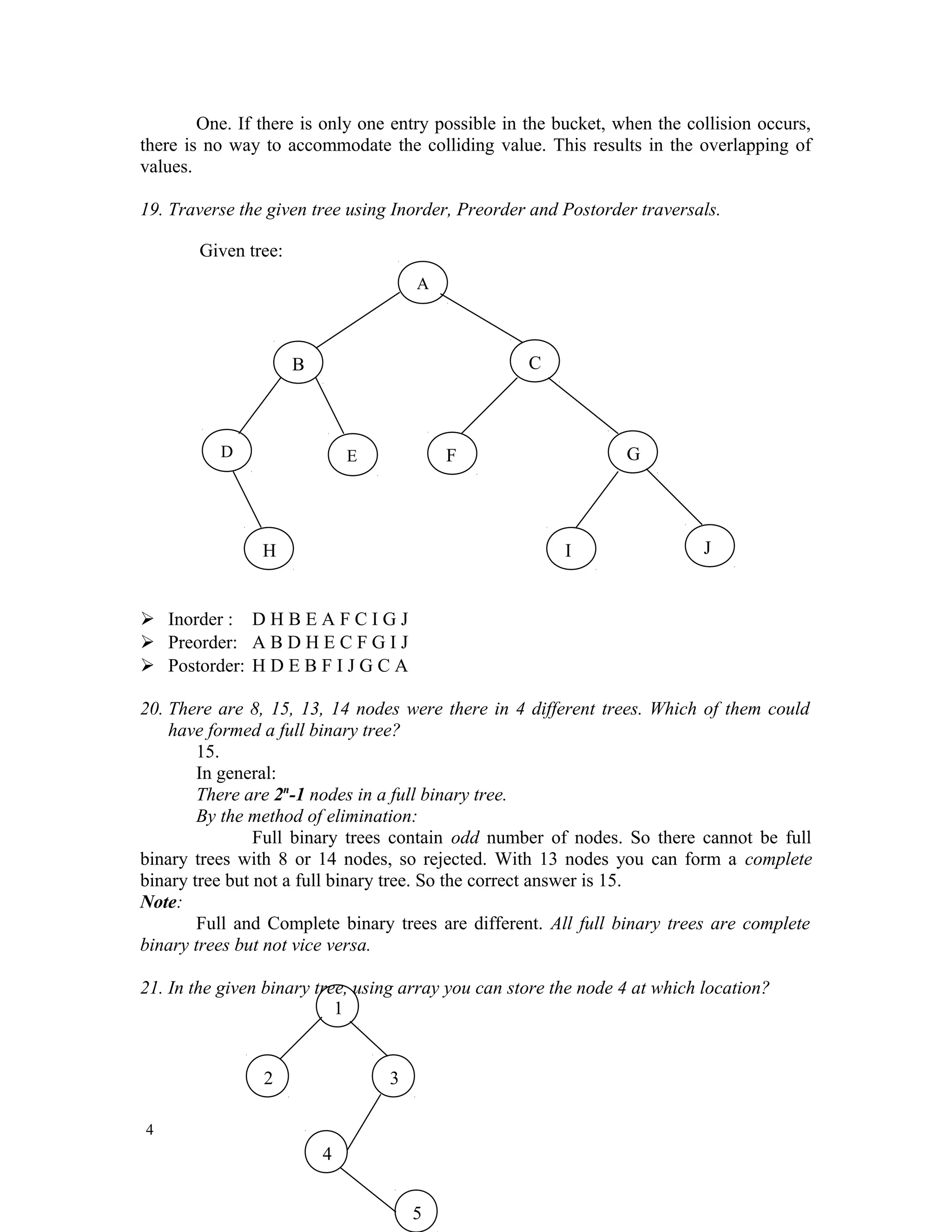 One. If there is only one entry possible in the bucket, when the collision occurs, there is no way to accommodate the colliding value. This results in the overlapping of values. 19. Traverse the given tree using Inorder, Preorder and Postorder traversals.  Inorder : D H B E A F C I G J  Preorder: A B D H E C F G I J  Postorder: H D E B F I J G C A 20. There are 8, 15, 13, 14 nodes were there in 4 different trees. Which of them could have formed a full binary tree? 15. In general: There are 2n -1 nodes in a full binary tree. By the method of elimination: Full binary trees contain odd number of nodes. So there cannot be full binary trees with 8 or 14 nodes, so rejected. With 13 nodes you can form a complete binary tree but not a full binary tree. So the correct answer is 15. Note: Full and Complete binary trees are different. All full binary trees are complete binary trees but not vice versa. 21. In the given binary tree, using array you can store the node 4 at which location? 4 A B C D E F G H I J Given tree: 1 2 3 4 5 
