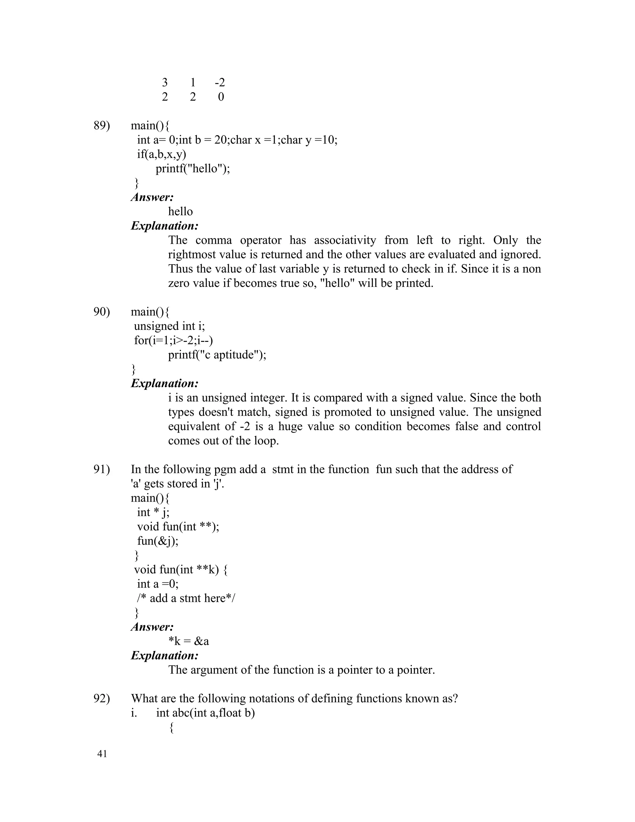 3 1 -2 2 2 0 89) main(){ int a= 0;int b = 20;char x =1;char y =10; if(a,b,x,y) printf("hello"); } Answer: hello Explanation: The comma operator has associativity from left to right. Only the rightmost value is returned and the other values are evaluated and ignored. Thus the value of last variable y is returned to check in if. Since it is a non zero value if becomes true so, "hello" will be printed. 90) main(){ unsigned int i; for(i=1;i>-2;i--) printf("c aptitude"); } Explanation: i is an unsigned integer. It is compared with a signed value. Since the both types doesn't match, signed is promoted to unsigned value. The unsigned equivalent of -2 is a huge value so condition becomes false and control comes out of the loop. 91) In the following pgm add a stmt in the function fun such that the address of 'a' gets stored in 'j'. main(){ int * j; void fun(int **); fun(&j); } void fun(int **k) { int a =0; /* add a stmt here*/ } Answer: *k = &a Explanation: The argument of the function is a pointer to a pointer. 92) What are the following notations of defining functions known as? i. int abc(int a,float b) { 41 