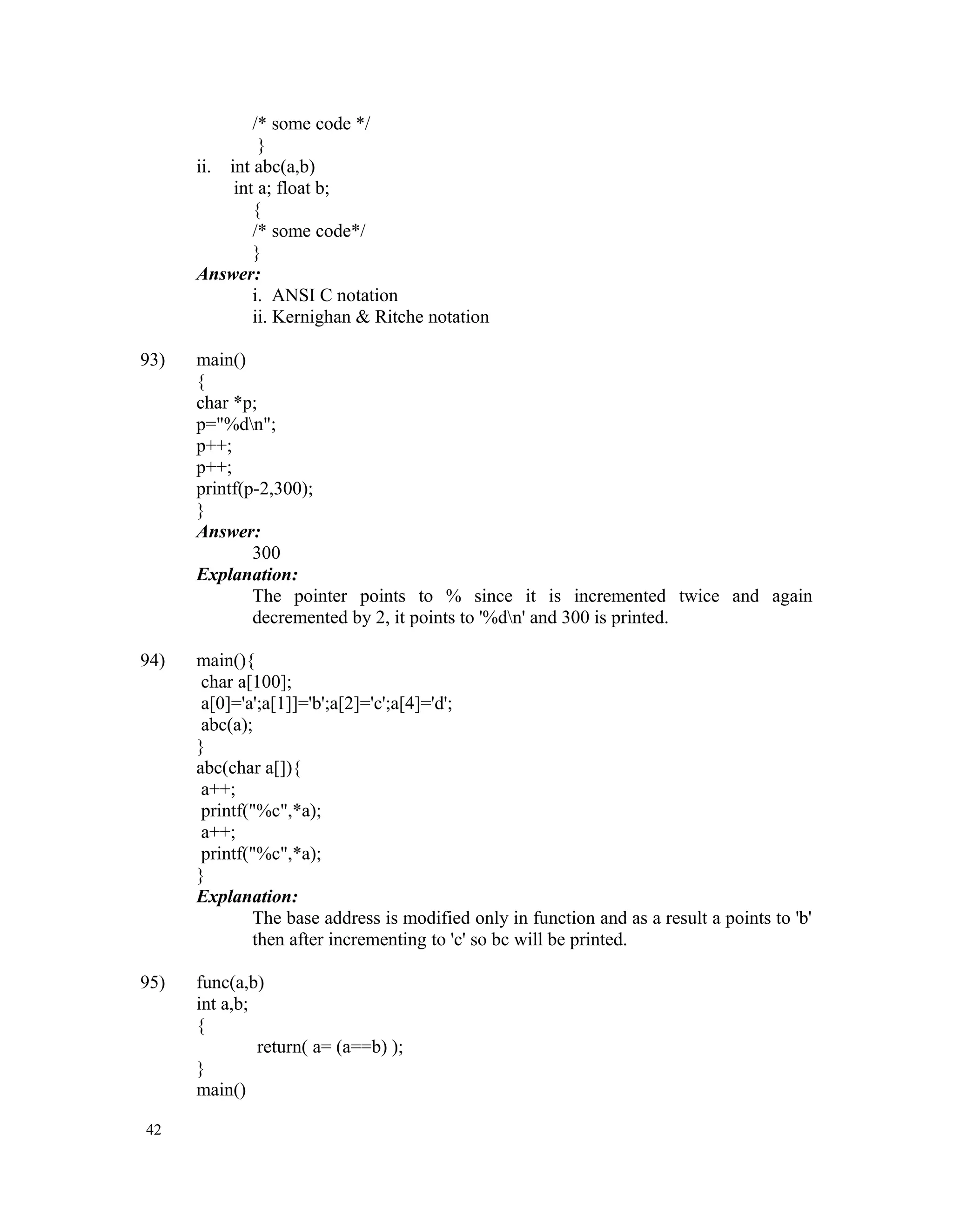 /* some code */ } ii. int abc(a,b) int a; float b; { /* some code*/ } Answer: i. ANSI C notation ii. Kernighan & Ritche notation 93) main() { char *p; p="%dn"; p++; p++; printf(p-2,300); } Answer: 300 Explanation: The pointer points to % since it is incremented twice and again decremented by 2, it points to '%dn' and 300 is printed. 94) main(){ char a[100]; a[0]='a';a[1]]='b';a[2]='c';a[4]='d'; abc(a); } abc(char a[]){ a++; printf("%c",*a); a++; printf("%c",*a); } Explanation: The base address is modified only in function and as a result a points to 'b' then after incrementing to 'c' so bc will be printed. 95) func(a,b) int a,b; { return( a= (a==b) ); } main() 42 