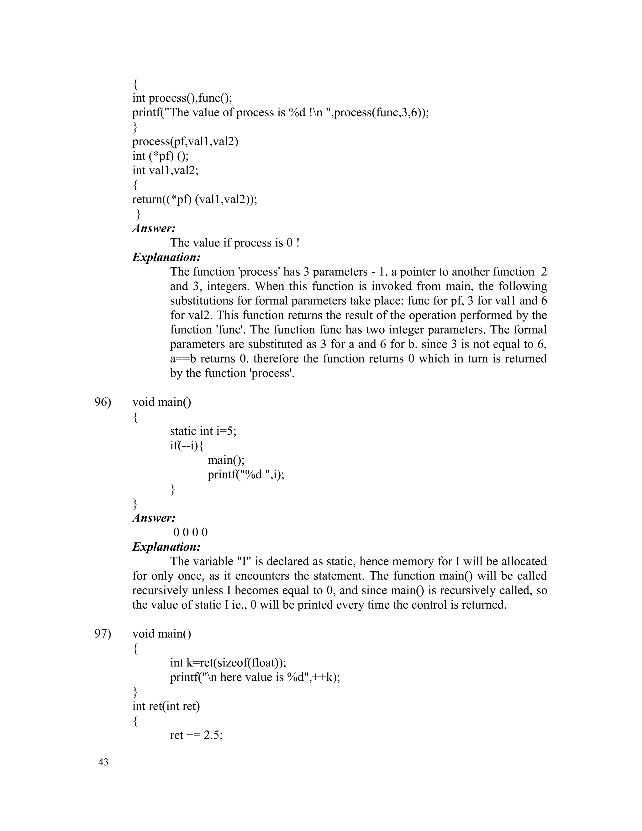 { int process(),func(); printf("The value of process is %d !n ",process(func,3,6)); } process(pf,val1,val2) int (*pf) (); int val1,val2; { return((*pf) (val1,val2)); } Answer: The value if process is 0 ! Explanation: The function 'process' has 3 parameters - 1, a pointer to another function 2 and 3, integers. When this function is invoked from main, the following substitutions for formal parameters take place: func for pf, 3 for val1 and 6 for val2. This function returns the result of the operation performed by the function 'func'. The function func has two integer parameters. The formal parameters are substituted as 3 for a and 6 for b. since 3 is not equal to 6, a==b returns 0. therefore the function returns 0 which in turn is returned by the function 'process'. 96) void main() { static int i=5; if(--i){ main(); printf("%d ",i); } } Answer: 0 0 0 0 Explanation: The variable "I" is declared as static, hence memory for I will be allocated for only once, as it encounters the statement. The function main() will be called recursively unless I becomes equal to 0, and since main() is recursively called, so the value of static I ie., 0 will be printed every time the control is returned. 97) void main() { int k=ret(sizeof(float)); printf("n here value is %d",++k); } int ret(int ret) { ret += 2.5; 43 