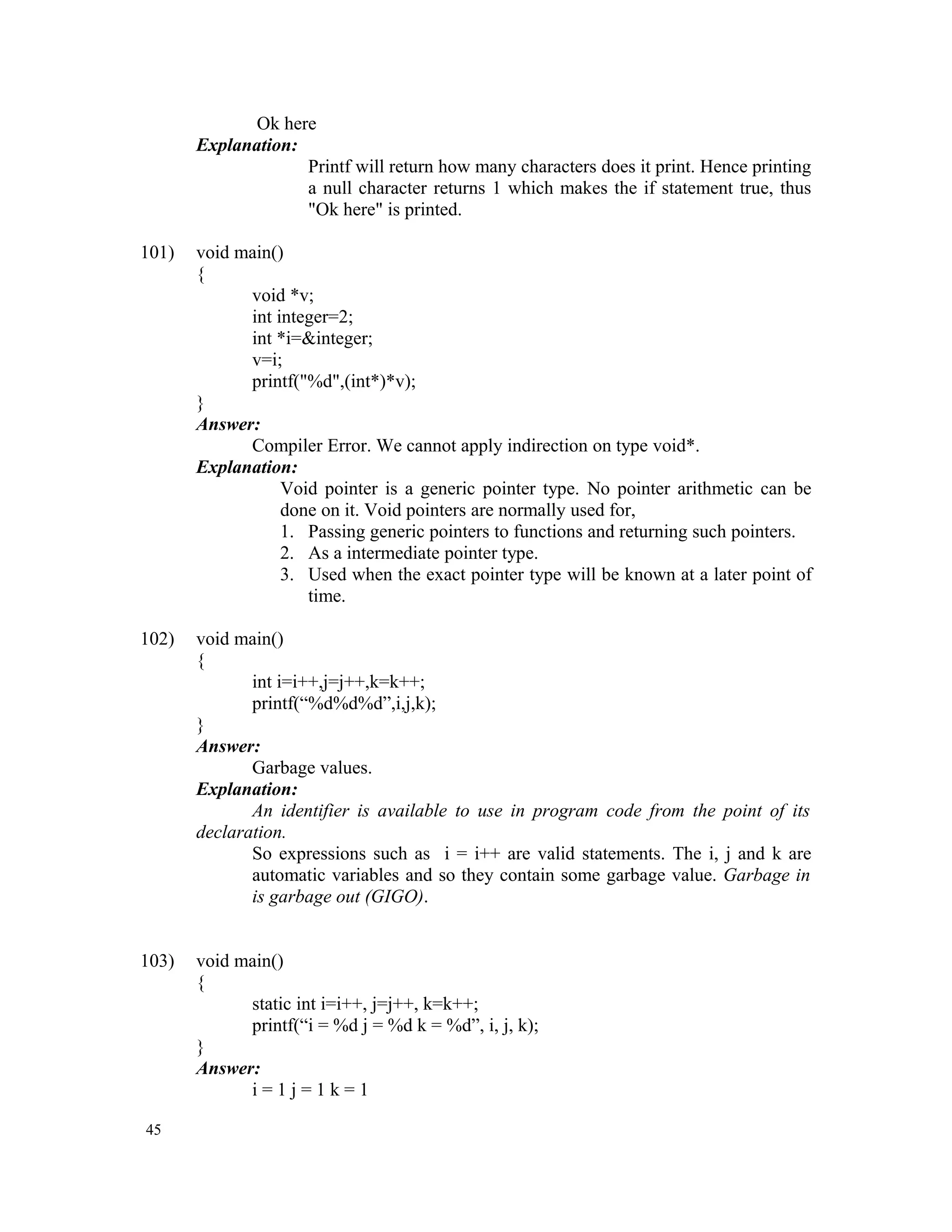 Ok here Explanation: Printf will return how many characters does it print. Hence printing a null character returns 1 which makes the if statement true, thus "Ok here" is printed. 101) void main() { void *v; int integer=2; int *i=&integer; v=i; printf("%d",(int*)*v); } Answer: Compiler Error. We cannot apply indirection on type void*. Explanation: Void pointer is a generic pointer type. No pointer arithmetic can be done on it. Void pointers are normally used for, 1. Passing generic pointers to functions and returning such pointers. 2. As a intermediate pointer type. 3. Used when the exact pointer type will be known at a later point of time. 102) void main() { int i=i++,j=j++,k=k++; printf(“%d%d%d”,i,j,k); } Answer: Garbage values. Explanation: An identifier is available to use in program code from the point of its declaration. So expressions such as i = i++ are valid statements. The i, j and k are automatic variables and so they contain some garbage value. Garbage in is garbage out (GIGO). 103) void main() { static int i=i++, j=j++, k=k++; printf(“i = %d j = %d k = %d”, i, j, k); } Answer: i = 1 j = 1 k = 1 45 