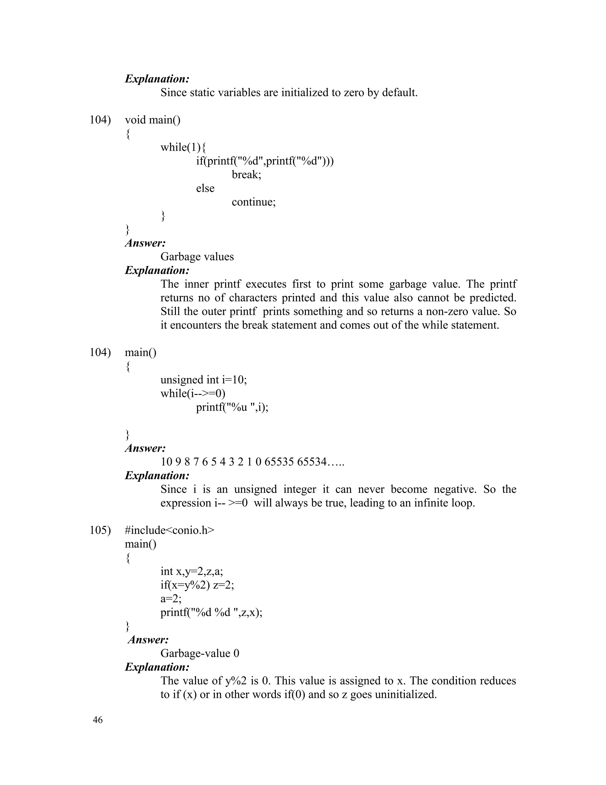 Explanation: Since static variables are initialized to zero by default. 104) void main() { while(1){ if(printf("%d",printf("%d"))) break; else continue; } } Answer: Garbage values Explanation: The inner printf executes first to print some garbage value. The printf returns no of characters printed and this value also cannot be predicted. Still the outer printf prints something and so returns a non-zero value. So it encounters the break statement and comes out of the while statement. 104) main() { unsigned int i=10; while(i-->=0) printf("%u ",i); } Answer: 10 9 8 7 6 5 4 3 2 1 0 65535 65534….. Explanation: Since i is an unsigned integer it can never become negative. So the expression i-- >=0 will always be true, leading to an infinite loop. 105) #include<conio.h> main() { int x,y=2,z,a; if(x=y%2) z=2; a=2; printf("%d %d ",z,x); } Answer: Garbage-value 0 Explanation: The value of y%2 is 0. This value is assigned to x. The condition reduces to if (x) or in other words if(0) and so z goes uninitialized. 46 