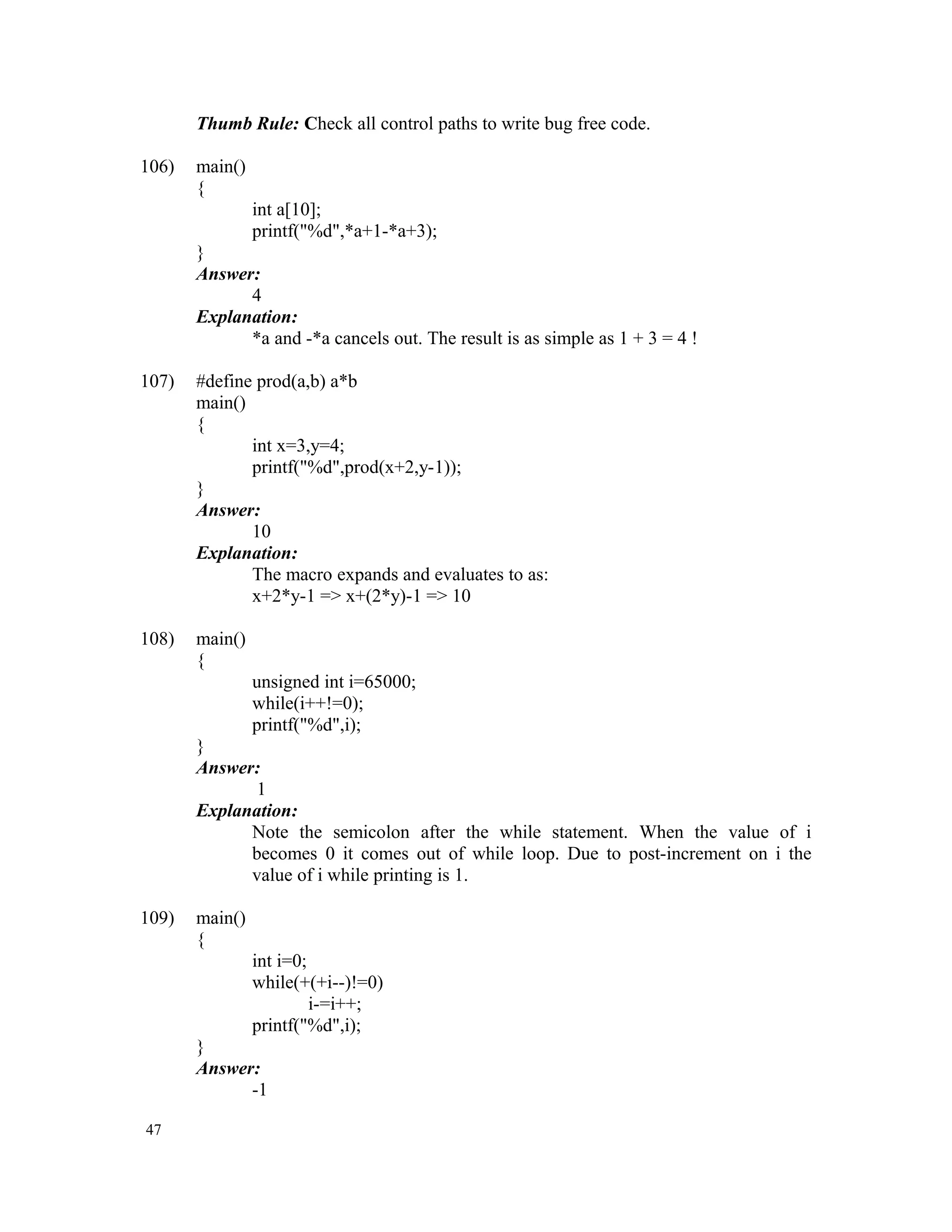 Thumb Rule: Check all control paths to write bug free code. 106) main() { int a[10]; printf("%d",*a+1-*a+3); } Answer: 4 Explanation: *a and -*a cancels out. The result is as simple as 1 + 3 = 4 ! 107) #define prod(a,b) a*b main() { int x=3,y=4; printf("%d",prod(x+2,y-1)); } Answer: 10 Explanation: The macro expands and evaluates to as: x+2*y-1 => x+(2*y)-1 => 10 108) main() { unsigned int i=65000; while(i++!=0); printf("%d",i); } Answer: 1 Explanation: Note the semicolon after the while statement. When the value of i becomes 0 it comes out of while loop. Due to post-increment on i the value of i while printing is 1. 109) main() { int i=0; while(+(+i--)!=0) i-=i++; printf("%d",i); } Answer: -1 47 