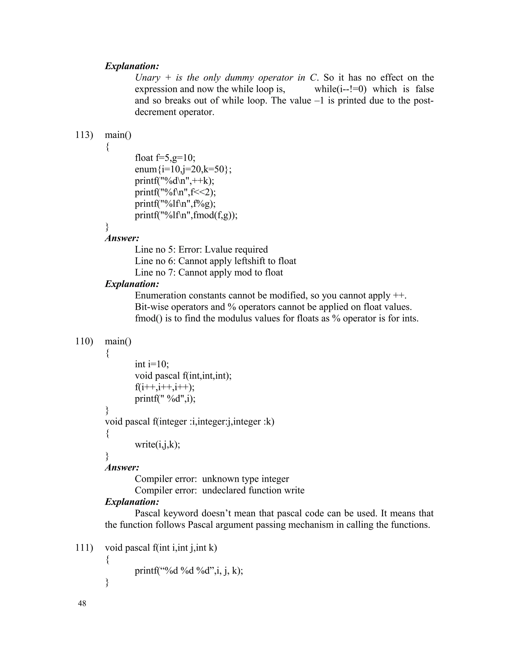 Explanation: Unary + is the only dummy operator in C. So it has no effect on the expression and now the while loop is, while(i--!=0) which is false and so breaks out of while loop. The value –1 is printed due to the post- decrement operator. 113) main() { float f=5,g=10; enum{i=10,j=20,k=50}; printf("%dn",++k); printf("%fn",f<<2); printf("%lfn",f%g); printf("%lfn",fmod(f,g)); } Answer: Line no 5: Error: Lvalue required Line no 6: Cannot apply leftshift to float Line no 7: Cannot apply mod to float Explanation: Enumeration constants cannot be modified, so you cannot apply ++. Bit-wise operators and % operators cannot be applied on float values. fmod() is to find the modulus values for floats as % operator is for ints. 110) main() { int i=10; void pascal f(int,int,int); f(i++,i++,i++); printf(" %d",i); } void pascal f(integer :i,integer:j,integer :k) { write(i,j,k); } Answer: Compiler error: unknown type integer Compiler error: undeclared function write Explanation: Pascal keyword doesn’t mean that pascal code can be used. It means that the function follows Pascal argument passing mechanism in calling the functions. 111) void pascal f(int i,int j,int k) { printf(“%d %d %d”,i, j, k); } 48 