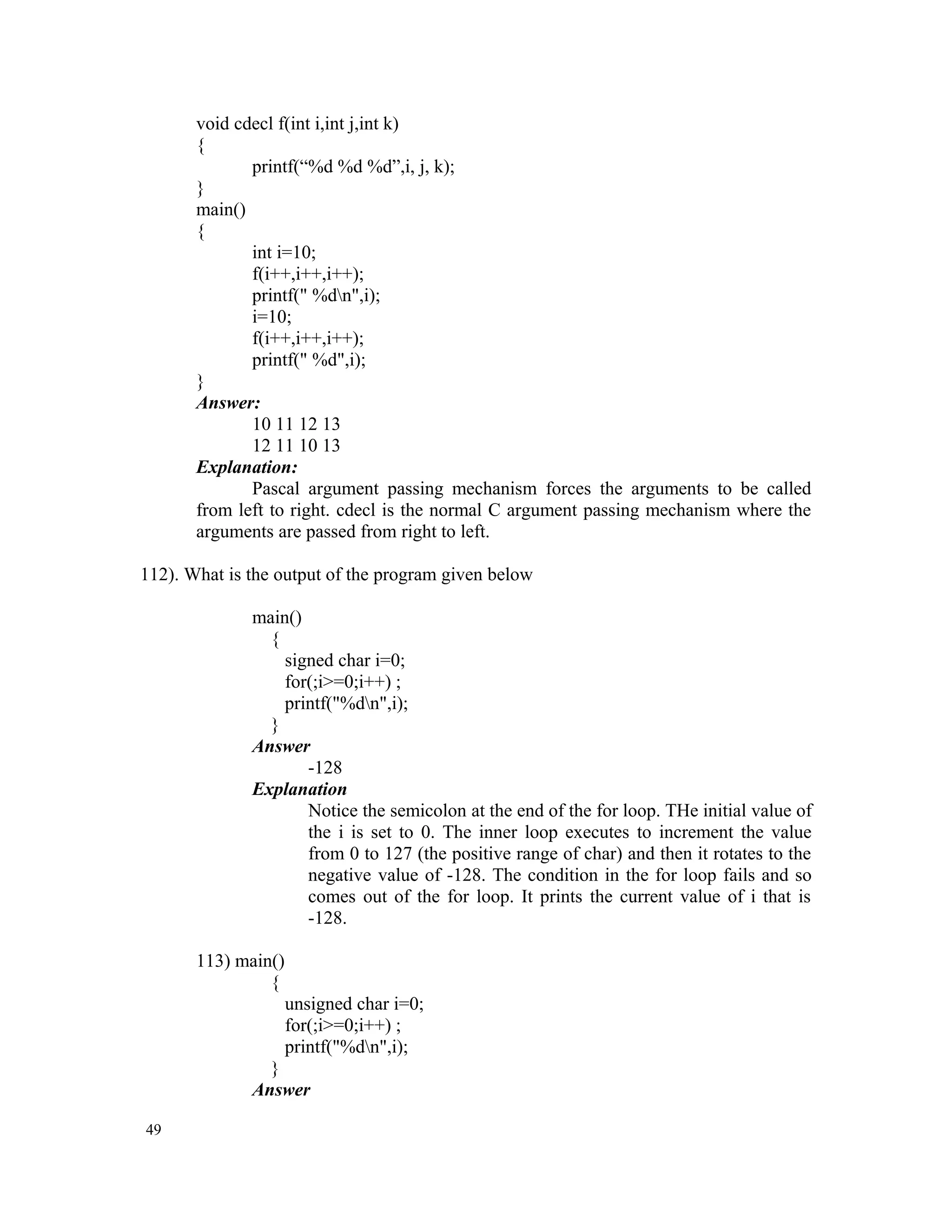 void cdecl f(int i,int j,int k) { printf(“%d %d %d”,i, j, k); } main() { int i=10; f(i++,i++,i++); printf(" %dn",i); i=10; f(i++,i++,i++); printf(" %d",i); } Answer: 10 11 12 13 12 11 10 13 Explanation: Pascal argument passing mechanism forces the arguments to be called from left to right. cdecl is the normal C argument passing mechanism where the arguments are passed from right to left. 112). What is the output of the program given below main() { signed char i=0; for(;i>=0;i++) ; printf("%dn",i); } Answer -128 Explanation Notice the semicolon at the end of the for loop. THe initial value of the i is set to 0. The inner loop executes to increment the value from 0 to 127 (the positive range of char) and then it rotates to the negative value of -128. The condition in the for loop fails and so comes out of the for loop. It prints the current value of i that is -128. 113) main() { unsigned char i=0; for(;i>=0;i++) ; printf("%dn",i); } Answer 49 