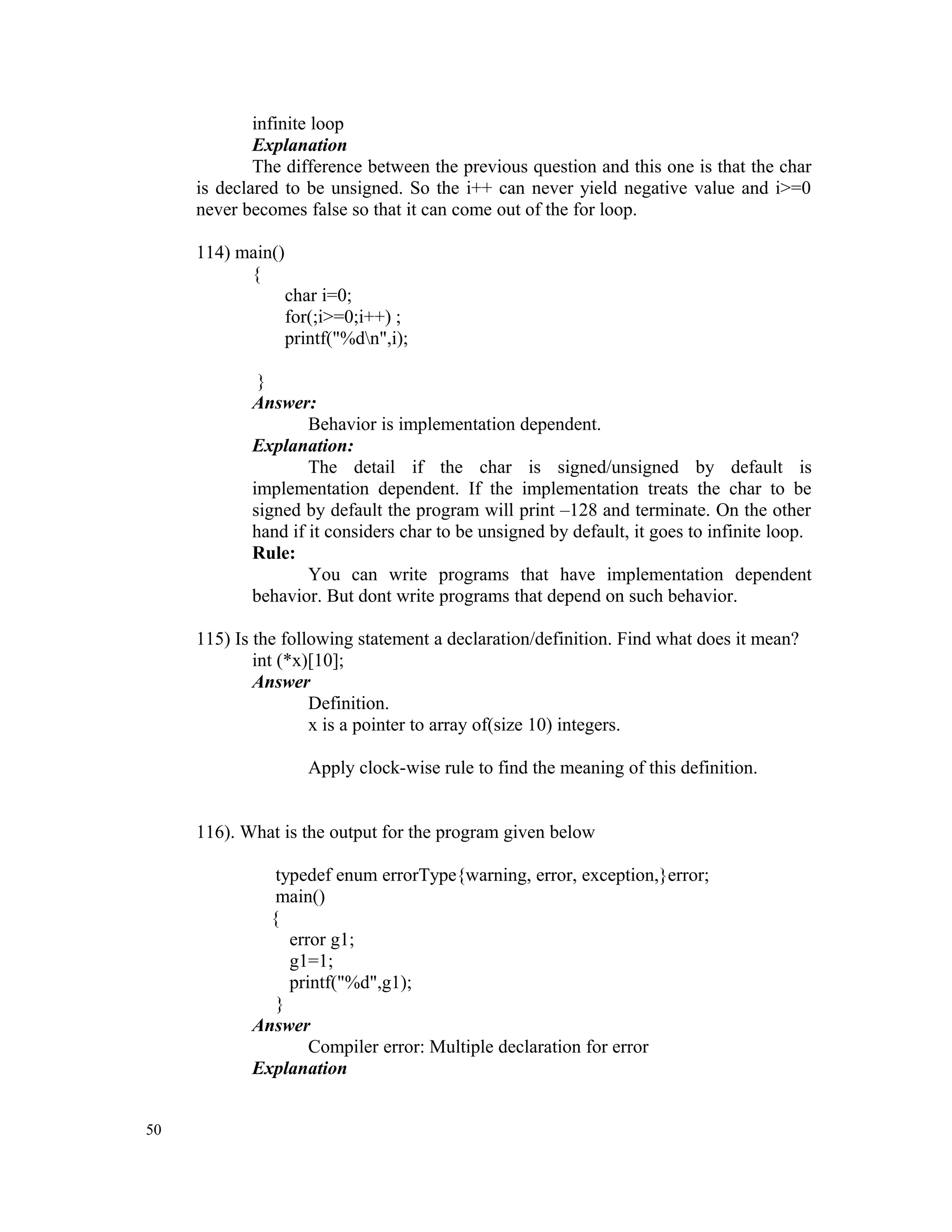 infinite loop Explanation The difference between the previous question and this one is that the char is declared to be unsigned. So the i++ can never yield negative value and i>=0 never becomes false so that it can come out of the for loop. 114) main() { char i=0; for(;i>=0;i++) ; printf("%dn",i); } Answer: Behavior is implementation dependent. Explanation: The detail if the char is signed/unsigned by default is implementation dependent. If the implementation treats the char to be signed by default the program will print –128 and terminate. On the other hand if it considers char to be unsigned by default, it goes to infinite loop. Rule: You can write programs that have implementation dependent behavior. But dont write programs that depend on such behavior. 115) Is the following statement a declaration/definition. Find what does it mean? int (*x)[10]; Answer Definition. x is a pointer to array of(size 10) integers. Apply clock-wise rule to find the meaning of this definition. 116). What is the output for the program given below typedef enum errorType{warning, error, exception,}error; main() { error g1; g1=1; printf("%d",g1); } Answer Compiler error: Multiple declaration for error Explanation 50 