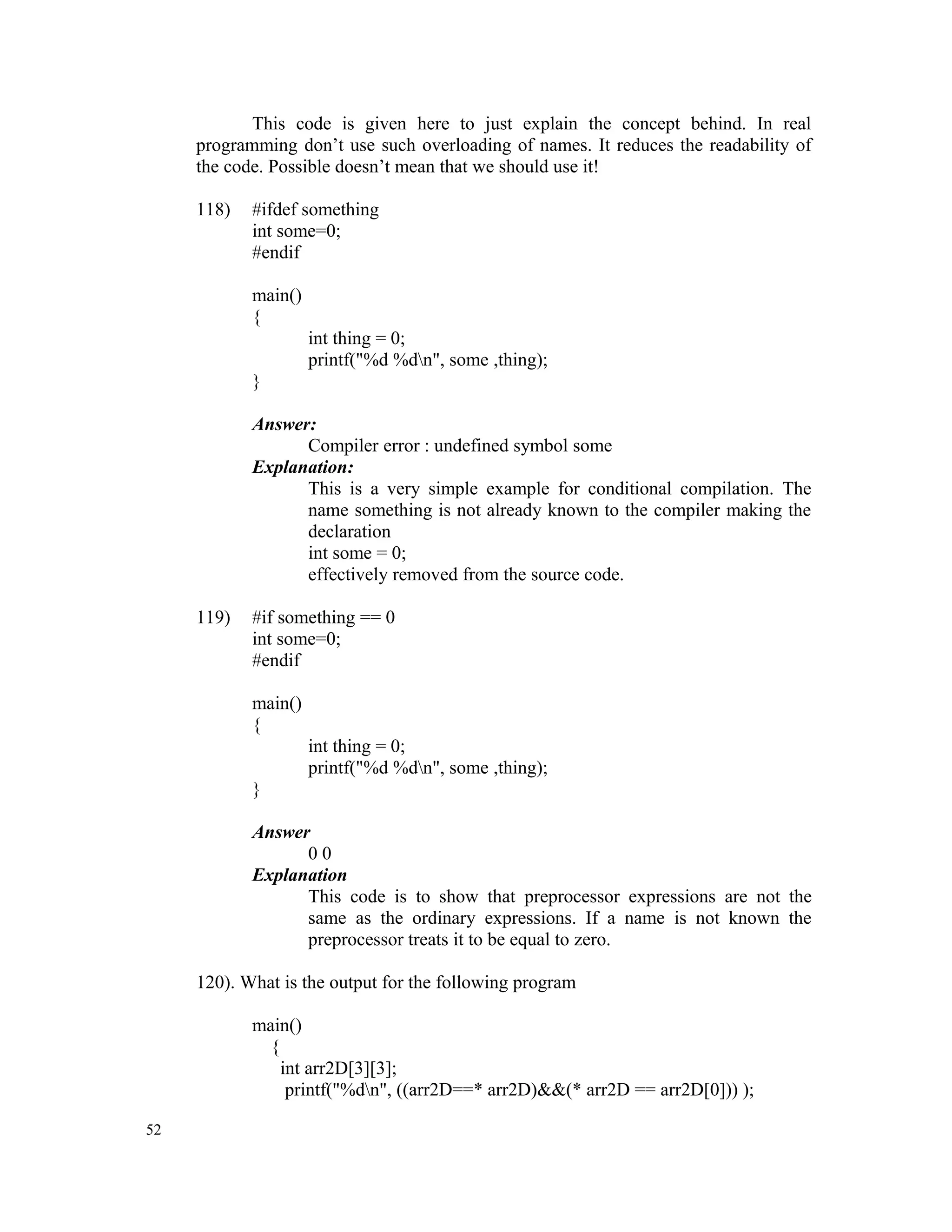 This code is given here to just explain the concept behind. In real programming don’t use such overloading of names. It reduces the readability of the code. Possible doesn’t mean that we should use it! 118) #ifdef something int some=0; #endif main() { int thing = 0; printf("%d %dn", some ,thing); } Answer: Compiler error : undefined symbol some Explanation: This is a very simple example for conditional compilation. The name something is not already known to the compiler making the declaration int some = 0; effectively removed from the source code. 119) #if something == 0 int some=0; #endif main() { int thing = 0; printf("%d %dn", some ,thing); } Answer 0 0 Explanation This code is to show that preprocessor expressions are not the same as the ordinary expressions. If a name is not known the preprocessor treats it to be equal to zero. 120). What is the output for the following program main() { int arr2D[3][3]; printf("%dn", ((arr2D==* arr2D)&&(* arr2D == arr2D[0])) ); 52 