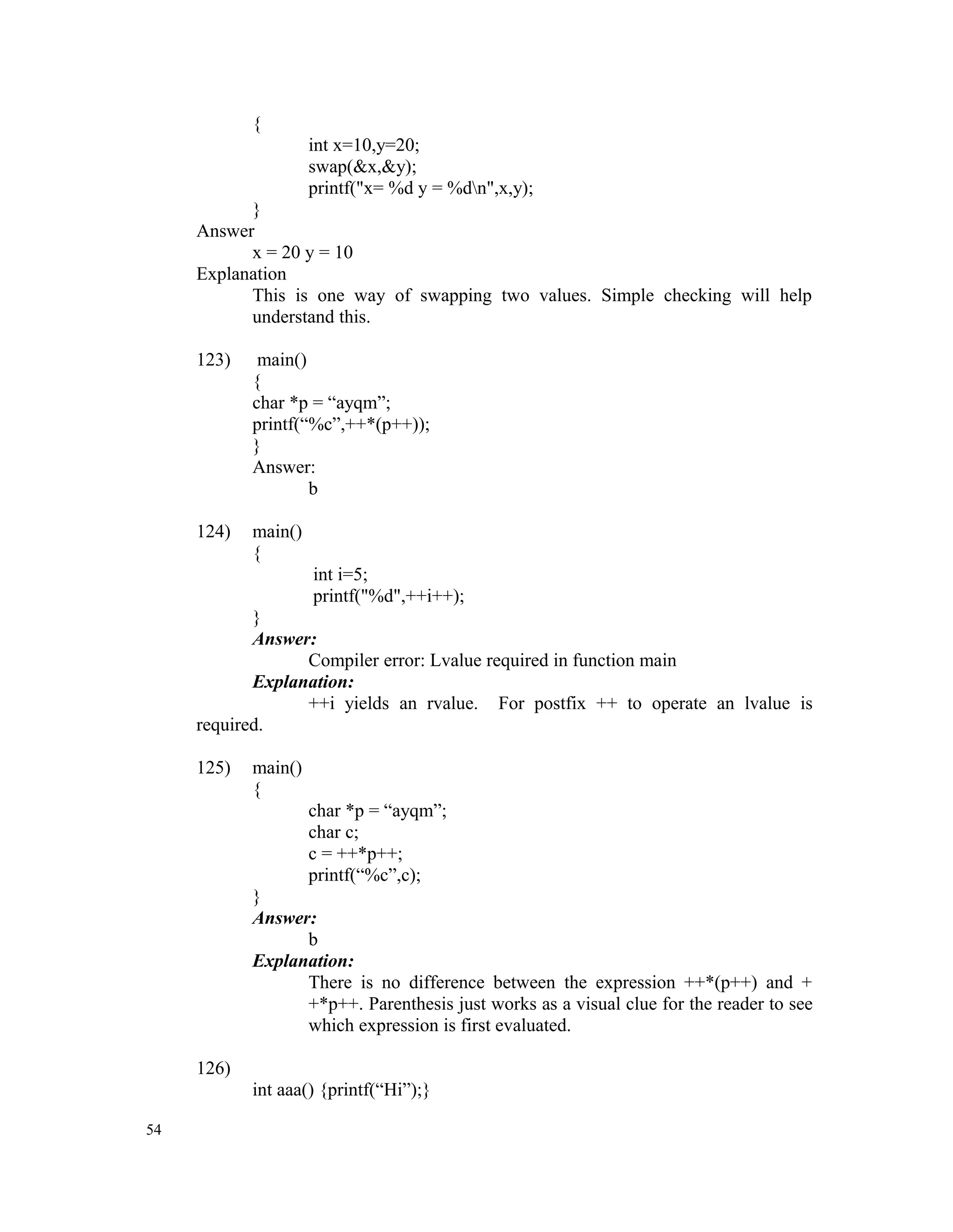{ int x=10,y=20; swap(&x,&y); printf("x= %d y = %dn",x,y); } Answer x = 20 y = 10 Explanation This is one way of swapping two values. Simple checking will help understand this. 123) main() { char *p = “ayqm”; printf(“%c”,++*(p++)); } Answer: b 124) main() { int i=5; printf("%d",++i++); } Answer: Compiler error: Lvalue required in function main Explanation: ++i yields an rvalue. For postfix ++ to operate an lvalue is required. 125) main() { char *p = “ayqm”; char c; c = ++*p++; printf(“%c”,c); } Answer: b Explanation: There is no difference between the expression ++*(p++) and + +*p++. Parenthesis just works as a visual clue for the reader to see which expression is first evaluated. 126) int aaa() {printf(“Hi”);} 54 