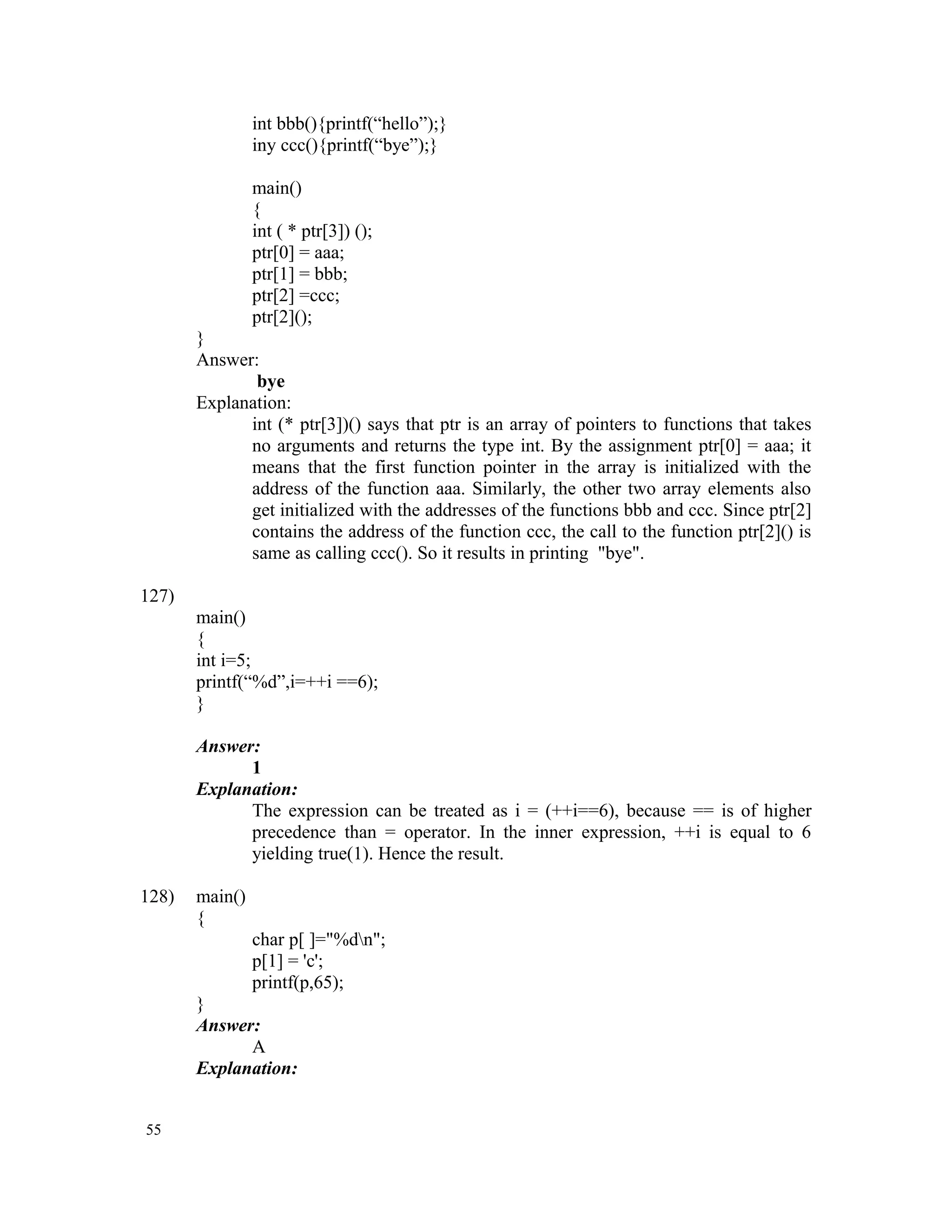 int bbb(){printf(“hello”);} iny ccc(){printf(“bye”);} main() { int ( * ptr[3]) (); ptr[0] = aaa; ptr[1] = bbb; ptr[2] =ccc; ptr[2](); } Answer: bye Explanation: int (* ptr[3])() says that ptr is an array of pointers to functions that takes no arguments and returns the type int. By the assignment ptr[0] = aaa; it means that the first function pointer in the array is initialized with the address of the function aaa. Similarly, the other two array elements also get initialized with the addresses of the functions bbb and ccc. Since ptr[2] contains the address of the function ccc, the call to the function ptr[2]() is same as calling ccc(). So it results in printing "bye". 127) main() { int i=5; printf(“%d”,i=++i ==6); } Answer: 1 Explanation: The expression can be treated as i = (++i==6), because == is of higher precedence than = operator. In the inner expression, ++i is equal to 6 yielding true(1). Hence the result. 128) main() { char p[ ]="%dn"; p[1] = 'c'; printf(p,65); } Answer: A Explanation: 55 