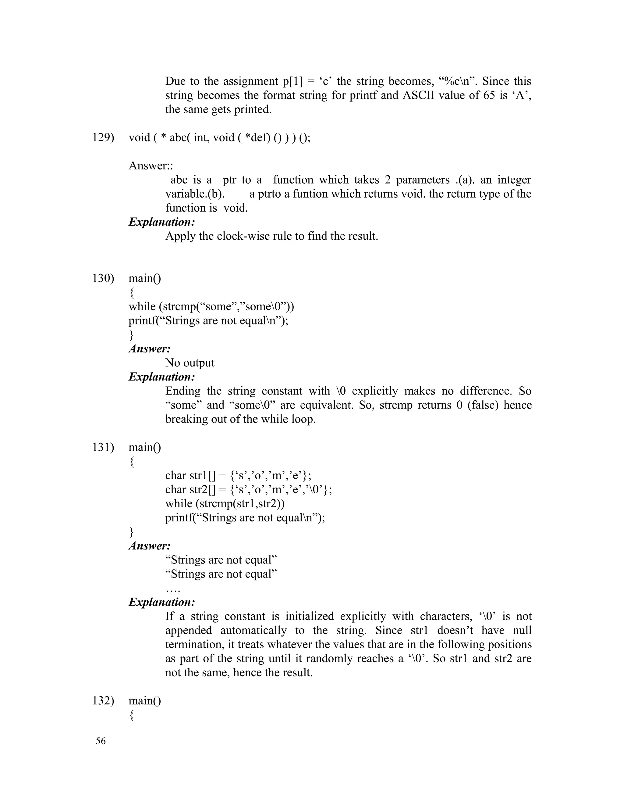 Due to the assignment p[1] = ‘c’ the string becomes, “%cn”. Since this string becomes the format string for printf and ASCII value of 65 is ‘A’, the same gets printed. 129) void ( * abc( int, void ( *def) () ) ) (); Answer:: abc is a ptr to a function which takes 2 parameters .(a). an integer variable.(b). a ptrto a funtion which returns void. the return type of the function is void. Explanation: Apply the clock-wise rule to find the result. 130) main() { while (strcmp(“some”,”some0”)) printf(“Strings are not equaln”); } Answer: No output Explanation: Ending the string constant with 0 explicitly makes no difference. So “some” and “some0” are equivalent. So, strcmp returns 0 (false) hence breaking out of the while loop. 131) main() { char str1[] = {‘s’,’o’,’m’,’e’}; char str2[] = {‘s’,’o’,’m’,’e’,’0’}; while (strcmp(str1,str2)) printf(“Strings are not equaln”); } Answer: “Strings are not equal” “Strings are not equal” …. Explanation: If a string constant is initialized explicitly with characters, ‘0’ is not appended automatically to the string. Since str1 doesn’t have null termination, it treats whatever the values that are in the following positions as part of the string until it randomly reaches a ‘0’. So str1 and str2 are not the same, hence the result. 132) main() { 56 