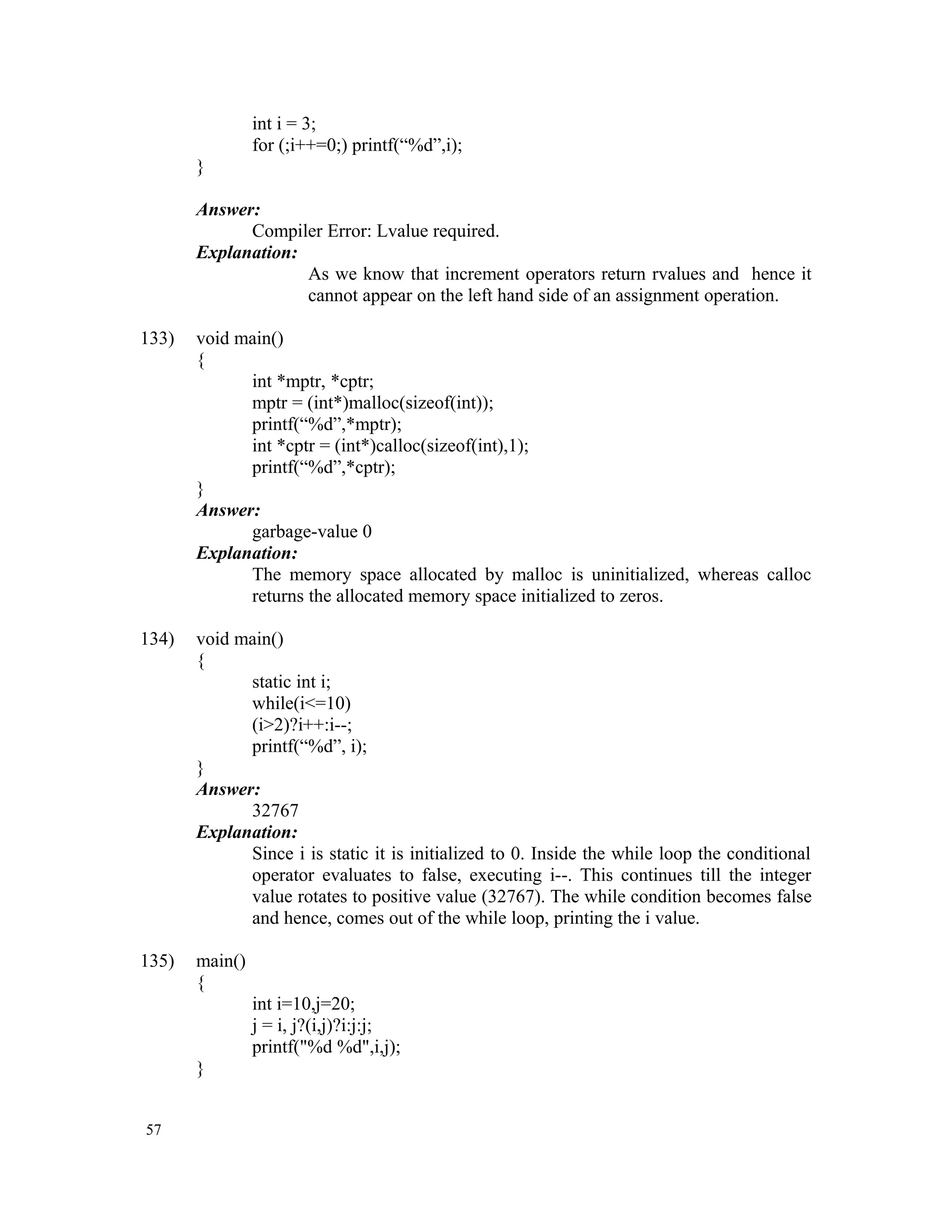 int i = 3; for (;i++=0;) printf(“%d”,i); } Answer: Compiler Error: Lvalue required. Explanation: As we know that increment operators return rvalues and hence it cannot appear on the left hand side of an assignment operation. 133) void main() { int *mptr, *cptr; mptr = (int*)malloc(sizeof(int)); printf(“%d”,*mptr); int *cptr = (int*)calloc(sizeof(int),1); printf(“%d”,*cptr); } Answer: garbage-value 0 Explanation: The memory space allocated by malloc is uninitialized, whereas calloc returns the allocated memory space initialized to zeros. 134) void main() { static int i; while(i<=10) (i>2)?i++:i--; printf(“%d”, i); } Answer: 32767 Explanation: Since i is static it is initialized to 0. Inside the while loop the conditional operator evaluates to false, executing i--. This continues till the integer value rotates to positive value (32767). The while condition becomes false and hence, comes out of the while loop, printing the i value. 135) main() { int i=10,j=20; j = i, j?(i,j)?i:j:j; printf("%d %d",i,j); } 57 