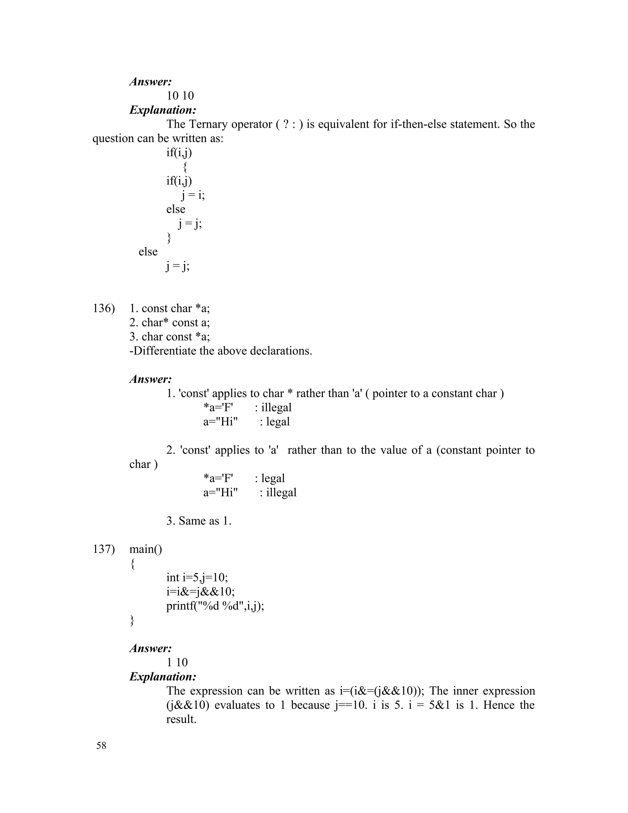 Answer: 10 10 Explanation: The Ternary operator ( ? : ) is equivalent for if-then-else statement. So the question can be written as: if(i,j) { if(i,j) j = i; else j = j; } else j = j; 136) 1. const char *a; 2. char* const a; 3. char const *a; -Differentiate the above declarations. Answer: 1. 'const' applies to char * rather than 'a' ( pointer to a constant char ) *a='F' : illegal a="Hi" : legal 2. 'const' applies to 'a' rather than to the value of a (constant pointer to char ) *a='F' : legal a="Hi" : illegal 3. Same as 1. 137) main() { int i=5,j=10; i=i&=j&&10; printf("%d %d",i,j); } Answer: 1 10 Explanation: The expression can be written as i=(i&=(j&&10)); The inner expression (j&&10) evaluates to 1 because j==10. i is 5. i = 5&1 is 1. Hence the result. 58 
