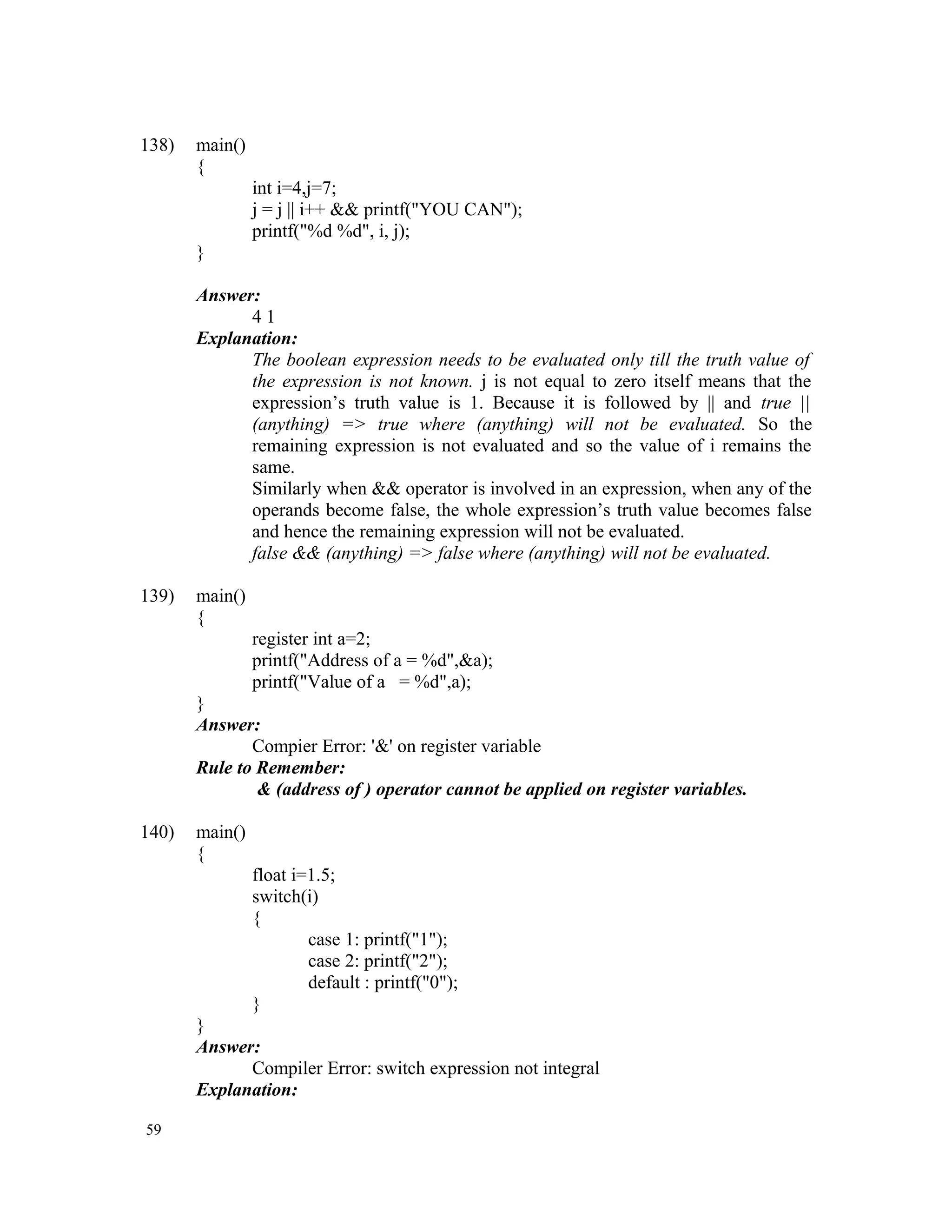 138) main() { int i=4,j=7; j = j || i++ && printf("YOU CAN"); printf("%d %d", i, j); } Answer: 4 1 Explanation: The boolean expression needs to be evaluated only till the truth value of the expression is not known. j is not equal to zero itself means that the expression’s truth value is 1. Because it is followed by || and true || (anything) => true where (anything) will not be evaluated. So the remaining expression is not evaluated and so the value of i remains the same. Similarly when && operator is involved in an expression, when any of the operands become false, the whole expression’s truth value becomes false and hence the remaining expression will not be evaluated. false && (anything) => false where (anything) will not be evaluated. 139) main() { register int a=2; printf("Address of a = %d",&a); printf("Value of a = %d",a); } Answer: Compier Error: '&' on register variable Rule to Remember: & (address of ) operator cannot be applied on register variables. 140) main() { float i=1.5; switch(i) { case 1: printf("1"); case 2: printf("2"); default : printf("0"); } } Answer: Compiler Error: switch expression not integral Explanation: 59 