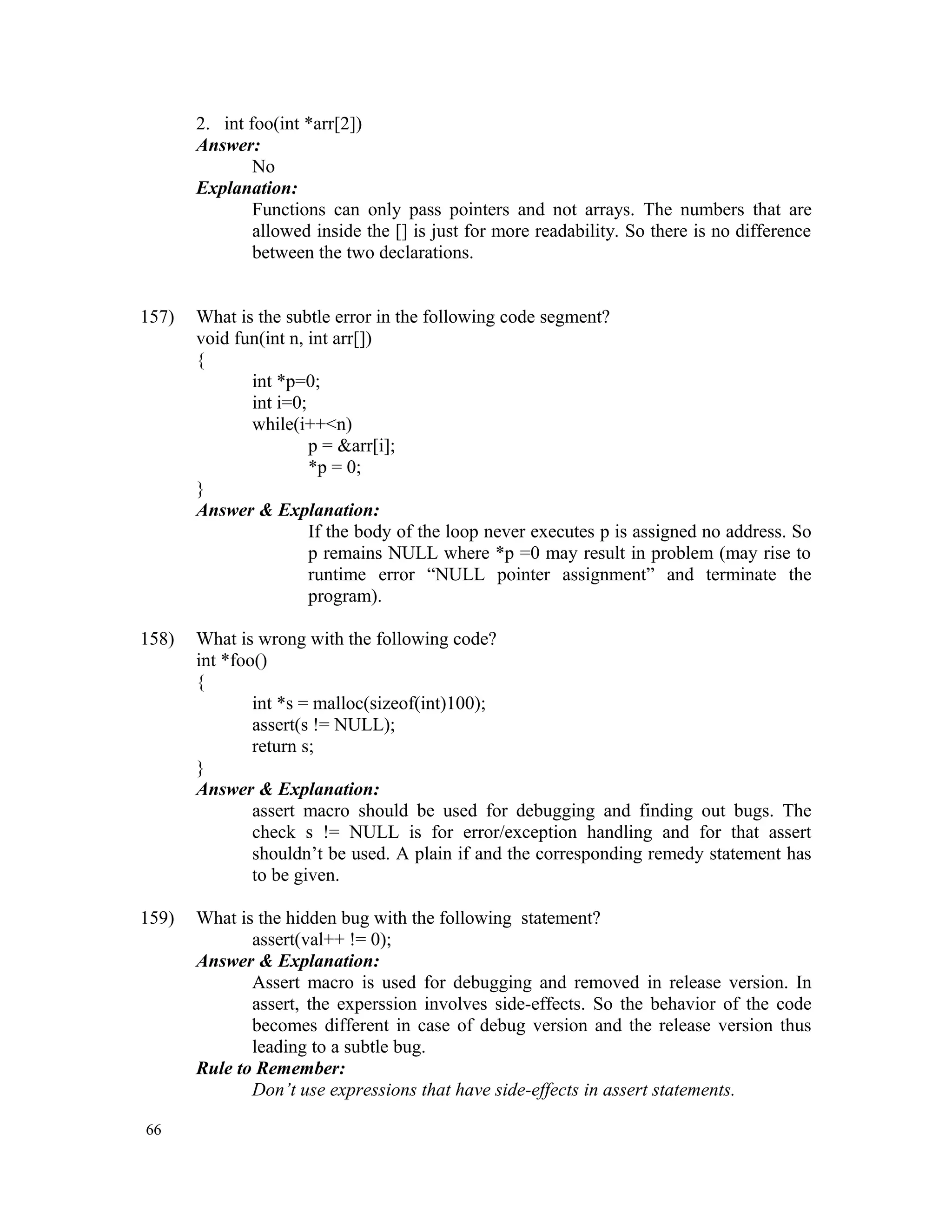 2. int foo(int *arr[2]) Answer: No Explanation: Functions can only pass pointers and not arrays. The numbers that are allowed inside the [] is just for more readability. So there is no difference between the two declarations. 157) What is the subtle error in the following code segment? void fun(int n, int arr[]) { int *p=0; int i=0; while(i++<n) p = &arr[i]; *p = 0; } Answer & Explanation: If the body of the loop never executes p is assigned no address. So p remains NULL where *p =0 may result in problem (may rise to runtime error “NULL pointer assignment” and terminate the program). 158) What is wrong with the following code? int *foo() { int *s = malloc(sizeof(int)100); assert(s != NULL); return s; } Answer & Explanation: assert macro should be used for debugging and finding out bugs. The check s != NULL is for error/exception handling and for that assert shouldn’t be used. A plain if and the corresponding remedy statement has to be given. 159) What is the hidden bug with the following statement? assert(val++ != 0); Answer & Explanation: Assert macro is used for debugging and removed in release version. In assert, the experssion involves side-effects. So the behavior of the code becomes different in case of debug version and the release version thus leading to a subtle bug. Rule to Remember: Don’t use expressions that have side-effects in assert statements. 66 