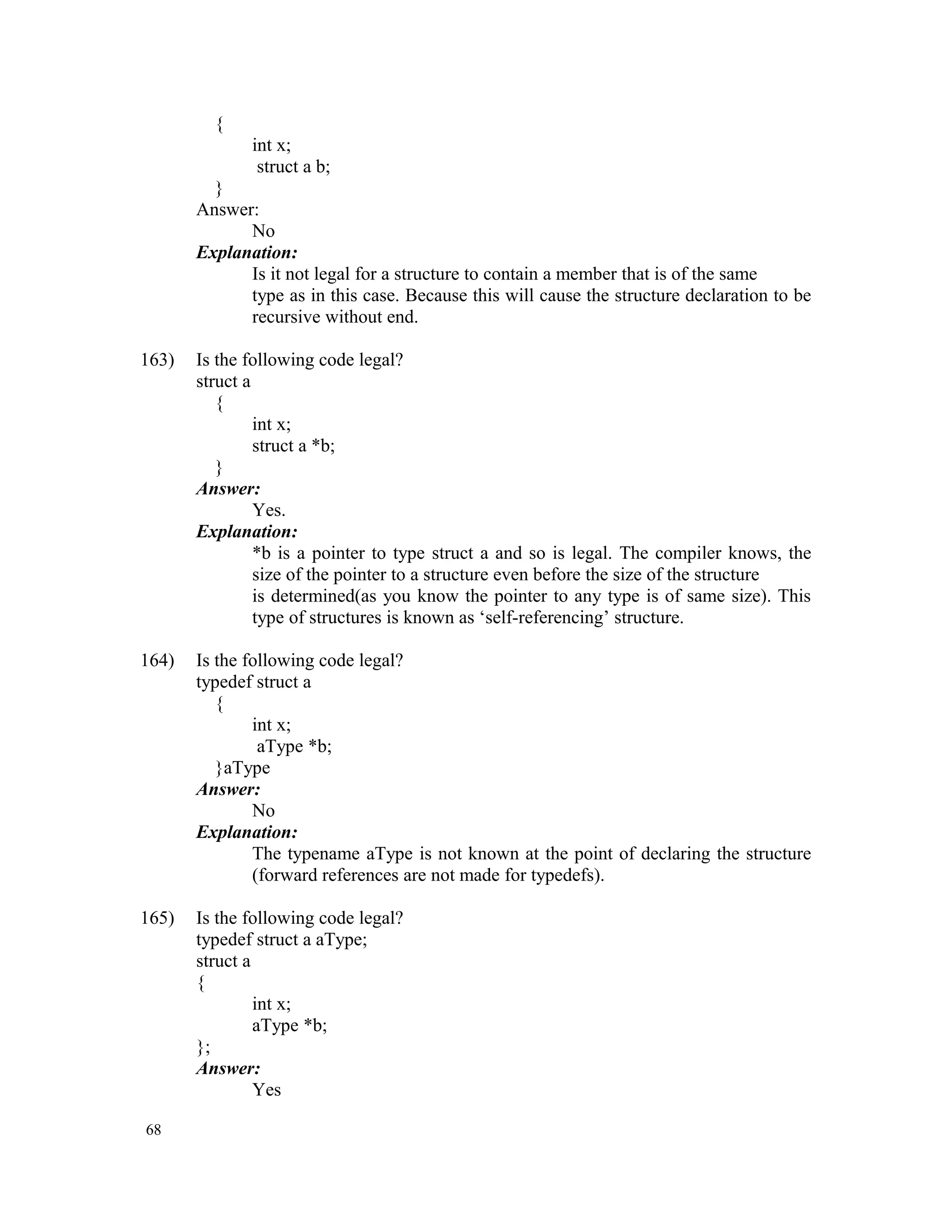 { int x; struct a b; } Answer: No Explanation: Is it not legal for a structure to contain a member that is of the same type as in this case. Because this will cause the structure declaration to be recursive without end. 163) Is the following code legal? struct a { int x; struct a *b; } Answer: Yes. Explanation: *b is a pointer to type struct a and so is legal. The compiler knows, the size of the pointer to a structure even before the size of the structure is determined(as you know the pointer to any type is of same size). This type of structures is known as ‘self-referencing’ structure. 164) Is the following code legal? typedef struct a { int x; aType *b; }aType Answer: No Explanation: The typename aType is not known at the point of declaring the structure (forward references are not made for typedefs). 165) Is the following code legal? typedef struct a aType; struct a { int x; aType *b; }; Answer: Yes 68 