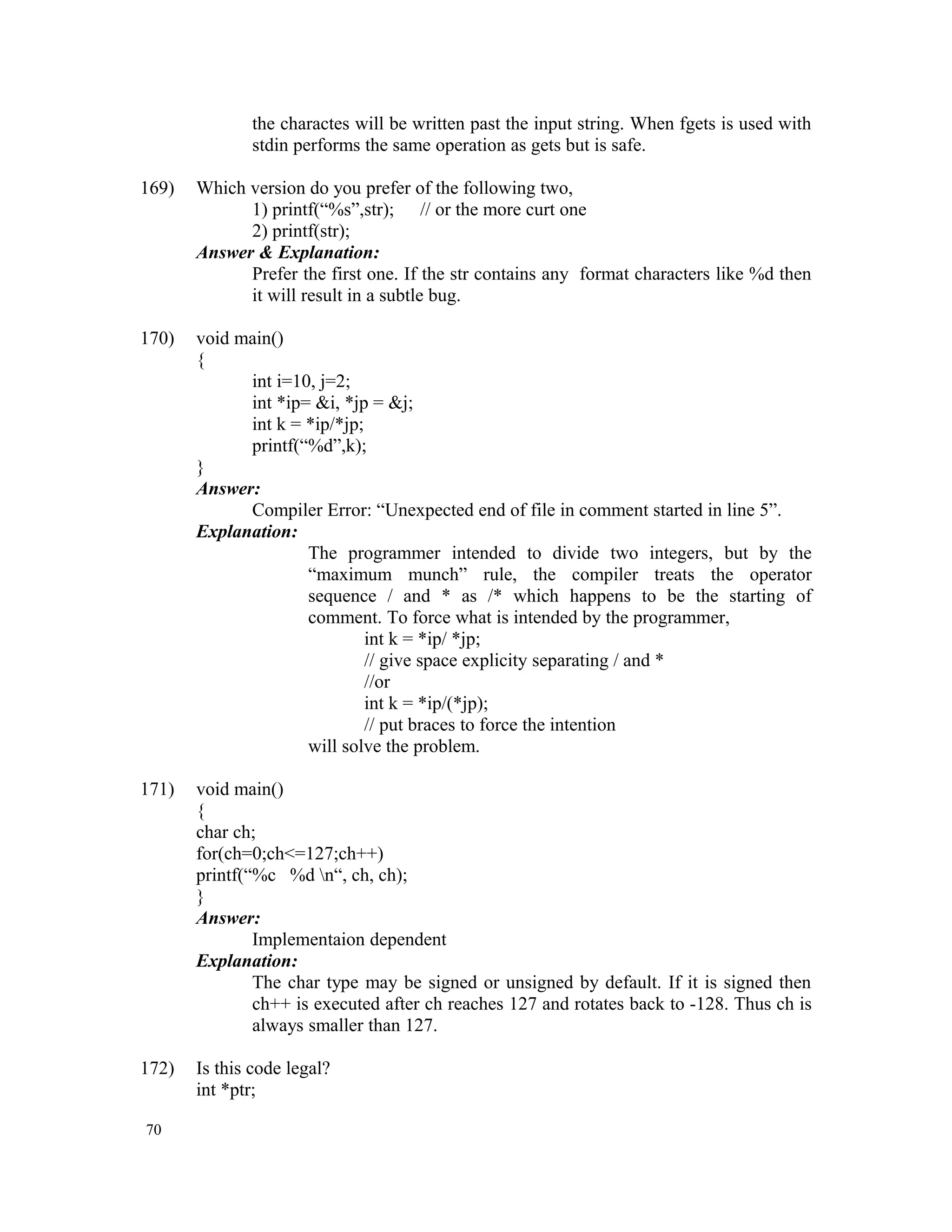 the charactes will be written past the input string. When fgets is used with stdin performs the same operation as gets but is safe. 169) Which version do you prefer of the following two, 1) printf(“%s”,str); // or the more curt one 2) printf(str); Answer & Explanation: Prefer the first one. If the str contains any format characters like %d then it will result in a subtle bug. 170) void main() { int i=10, j=2; int *ip= &i, *jp = &j; int k = *ip/*jp; printf(“%d”,k); } Answer: Compiler Error: “Unexpected end of file in comment started in line 5”. Explanation: The programmer intended to divide two integers, but by the “maximum munch” rule, the compiler treats the operator sequence / and * as /* which happens to be the starting of comment. To force what is intended by the programmer, int k = *ip/ *jp; // give space explicity separating / and * //or int k = *ip/(*jp); // put braces to force the intention will solve the problem. 171) void main() { char ch; for(ch=0;ch<=127;ch++) printf(“%c %d n“, ch, ch); } Answer: Implementaion dependent Explanation: The char type may be signed or unsigned by default. If it is signed then ch++ is executed after ch reaches 127 and rotates back to -128. Thus ch is always smaller than 127. 172) Is this code legal? int *ptr; 70 