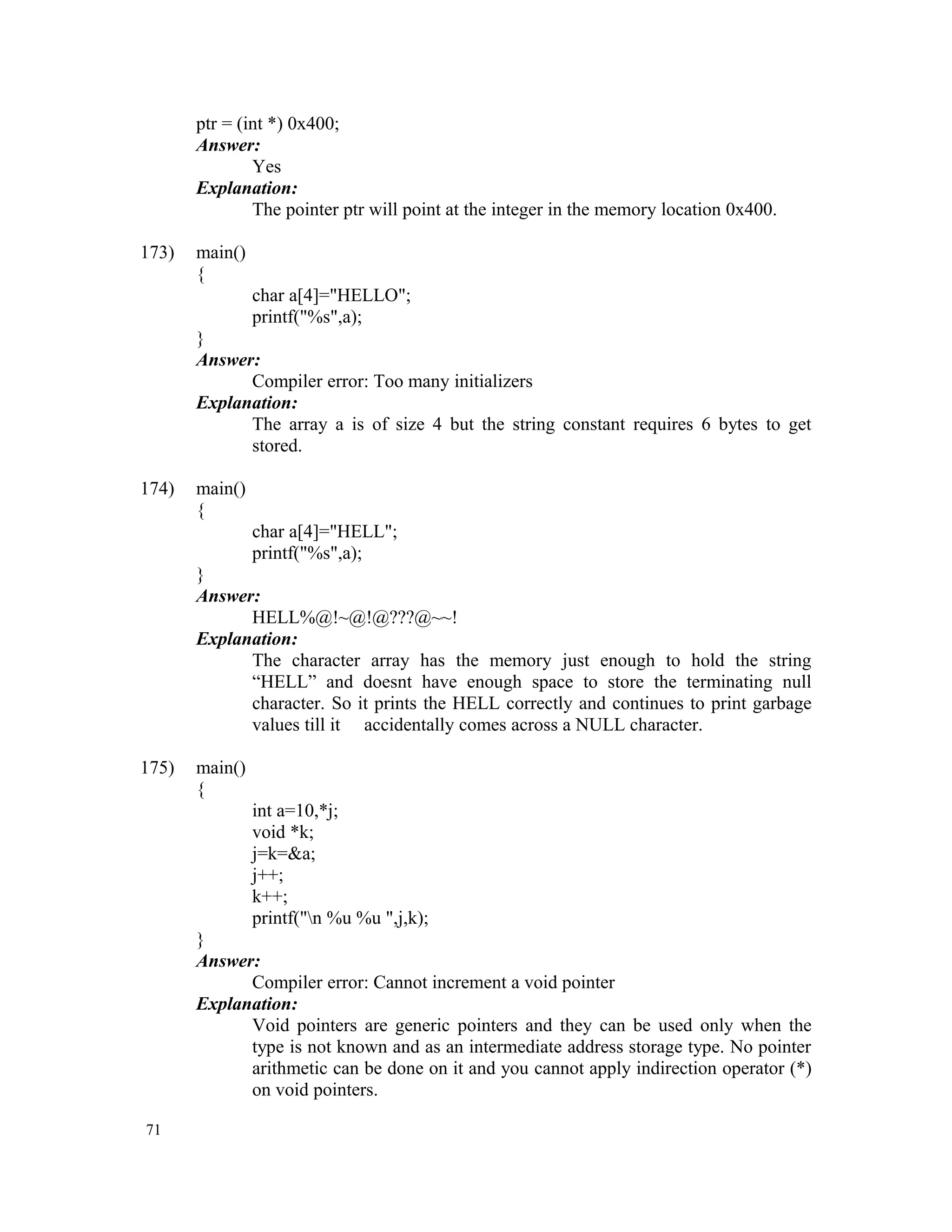 ptr = (int *) 0x400; Answer: Yes Explanation: The pointer ptr will point at the integer in the memory location 0x400. 173) main() { char a[4]="HELLO"; printf("%s",a); } Answer: Compiler error: Too many initializers Explanation: The array a is of size 4 but the string constant requires 6 bytes to get stored. 174) main() { char a[4]="HELL"; printf("%s",a); } Answer: HELL%@!~@!@???@~~! Explanation: The character array has the memory just enough to hold the string “HELL” and doesnt have enough space to store the terminating null character. So it prints the HELL correctly and continues to print garbage values till it accidentally comes across a NULL character. 175) main() { int a=10,*j; void *k; j=k=&a; j++; k++; printf("n %u %u ",j,k); } Answer: Compiler error: Cannot increment a void pointer Explanation: Void pointers are generic pointers and they can be used only when the type is not known and as an intermediate address storage type. No pointer arithmetic can be done on it and you cannot apply indirection operator (*) on void pointers. 71 