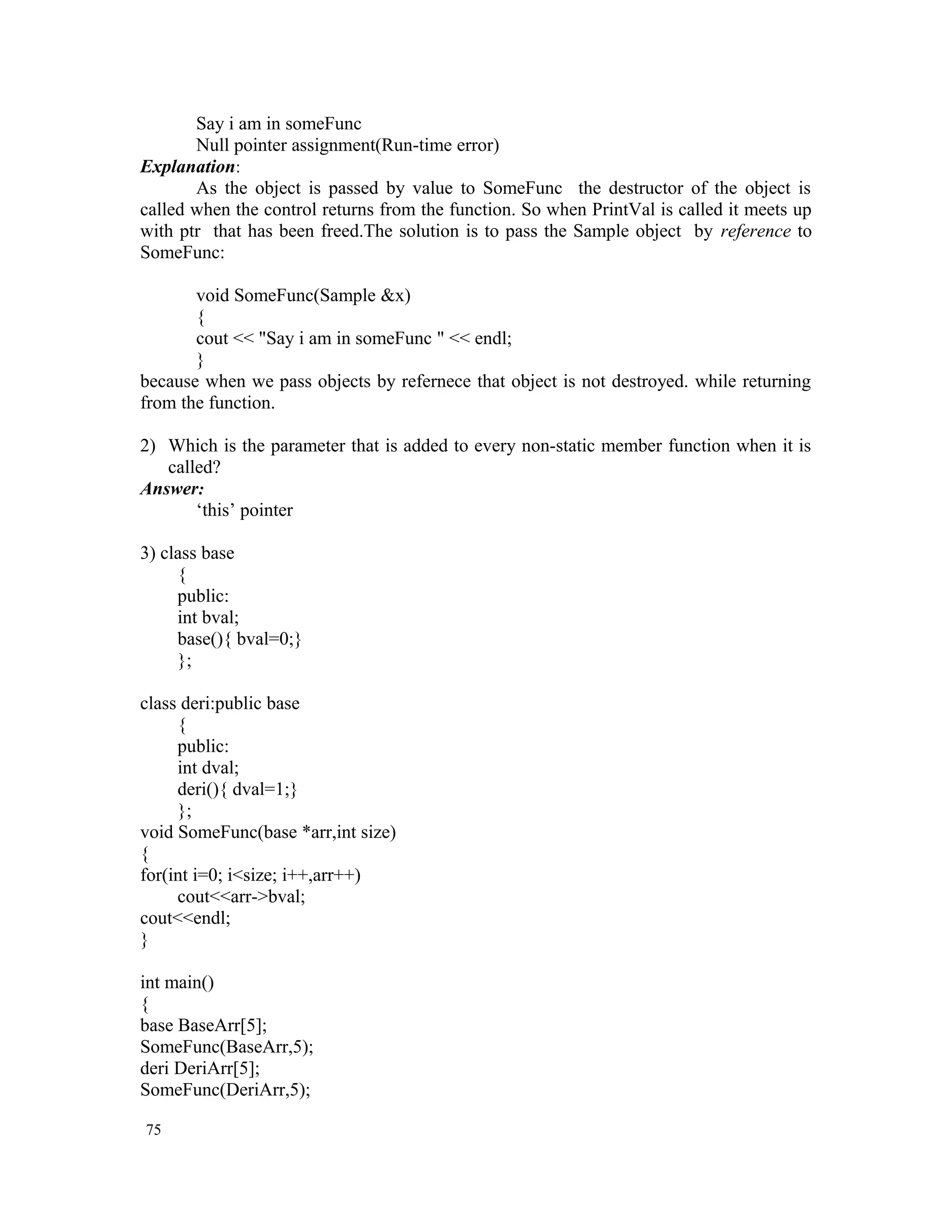 Say i am in someFunc Null pointer assignment(Run-time error) Explanation: As the object is passed by value to SomeFunc the destructor of the object is called when the control returns from the function. So when PrintVal is called it meets up with ptr that has been freed.The solution is to pass the Sample object by reference to SomeFunc: void SomeFunc(Sample &x) { cout << "Say i am in someFunc " << endl; } because when we pass objects by refernece that object is not destroyed. while returning from the function. 2) Which is the parameter that is added to every non-static member function when it is called? Answer: ‘this’ pointer 3) class base { public: int bval; base(){ bval=0;} }; class deri:public base { public: int dval; deri(){ dval=1;} }; void SomeFunc(base *arr,int size) { for(int i=0; i<size; i++,arr++) cout<<arr->bval; cout<<endl; } int main() { base BaseArr[5]; SomeFunc(BaseArr,5); deri DeriArr[5]; SomeFunc(DeriArr,5); 75 