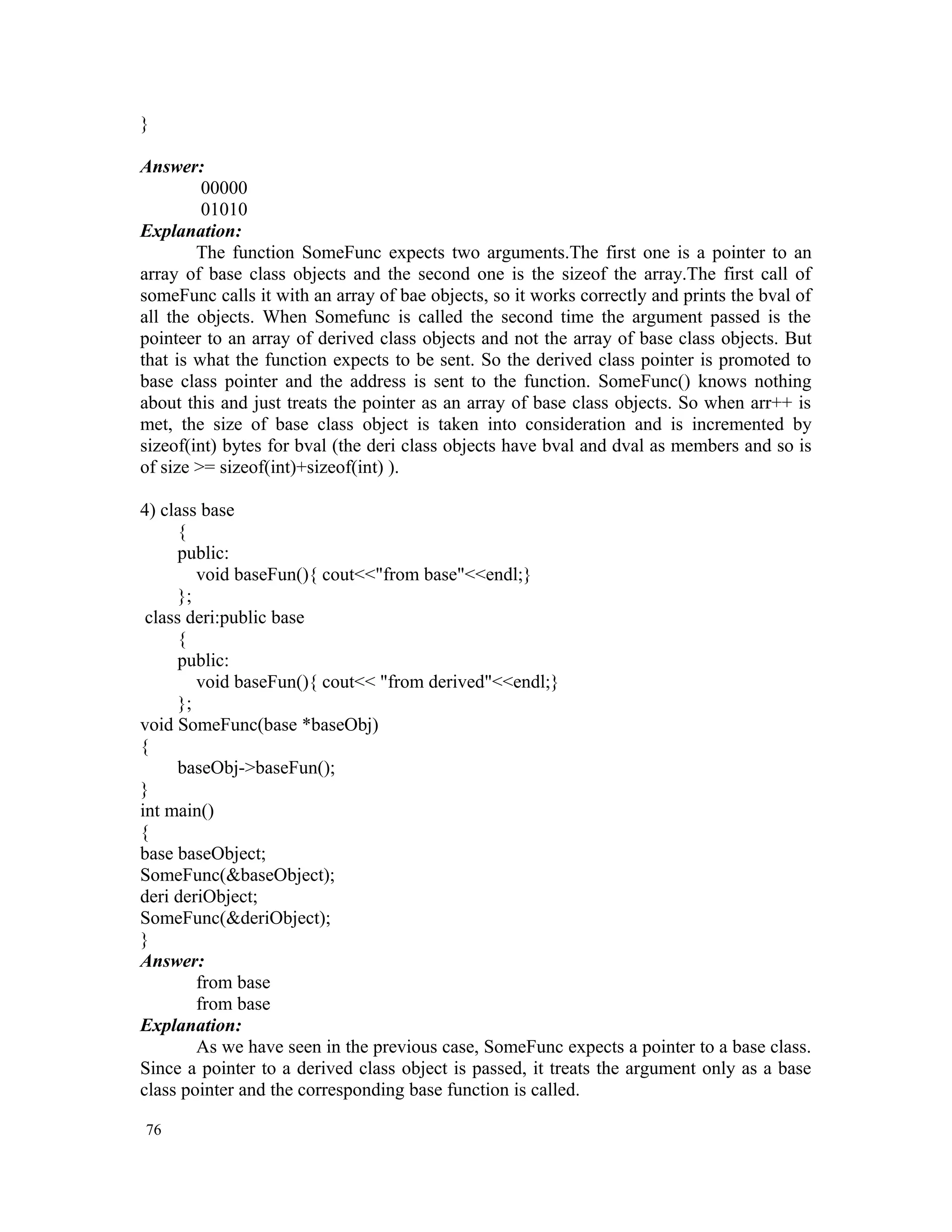 } Answer: 00000 01010 Explanation: The function SomeFunc expects two arguments.The first one is a pointer to an array of base class objects and the second one is the sizeof the array.The first call of someFunc calls it with an array of bae objects, so it works correctly and prints the bval of all the objects. When Somefunc is called the second time the argument passed is the pointeer to an array of derived class objects and not the array of base class objects. But that is what the function expects to be sent. So the derived class pointer is promoted to base class pointer and the address is sent to the function. SomeFunc() knows nothing about this and just treats the pointer as an array of base class objects. So when arr++ is met, the size of base class object is taken into consideration and is incremented by sizeof(int) bytes for bval (the deri class objects have bval and dval as members and so is of size >= sizeof(int)+sizeof(int) ). 4) class base { public: void baseFun(){ cout<<"from base"<<endl;} }; class deri:public base { public: void baseFun(){ cout<< "from derived"<<endl;} }; void SomeFunc(base *baseObj) { baseObj->baseFun(); } int main() { base baseObject; SomeFunc(&baseObject); deri deriObject; SomeFunc(&deriObject); } Answer: from base from base Explanation: As we have seen in the previous case, SomeFunc expects a pointer to a base class. Since a pointer to a derived class object is passed, it treats the argument only as a base class pointer and the corresponding base function is called. 76 