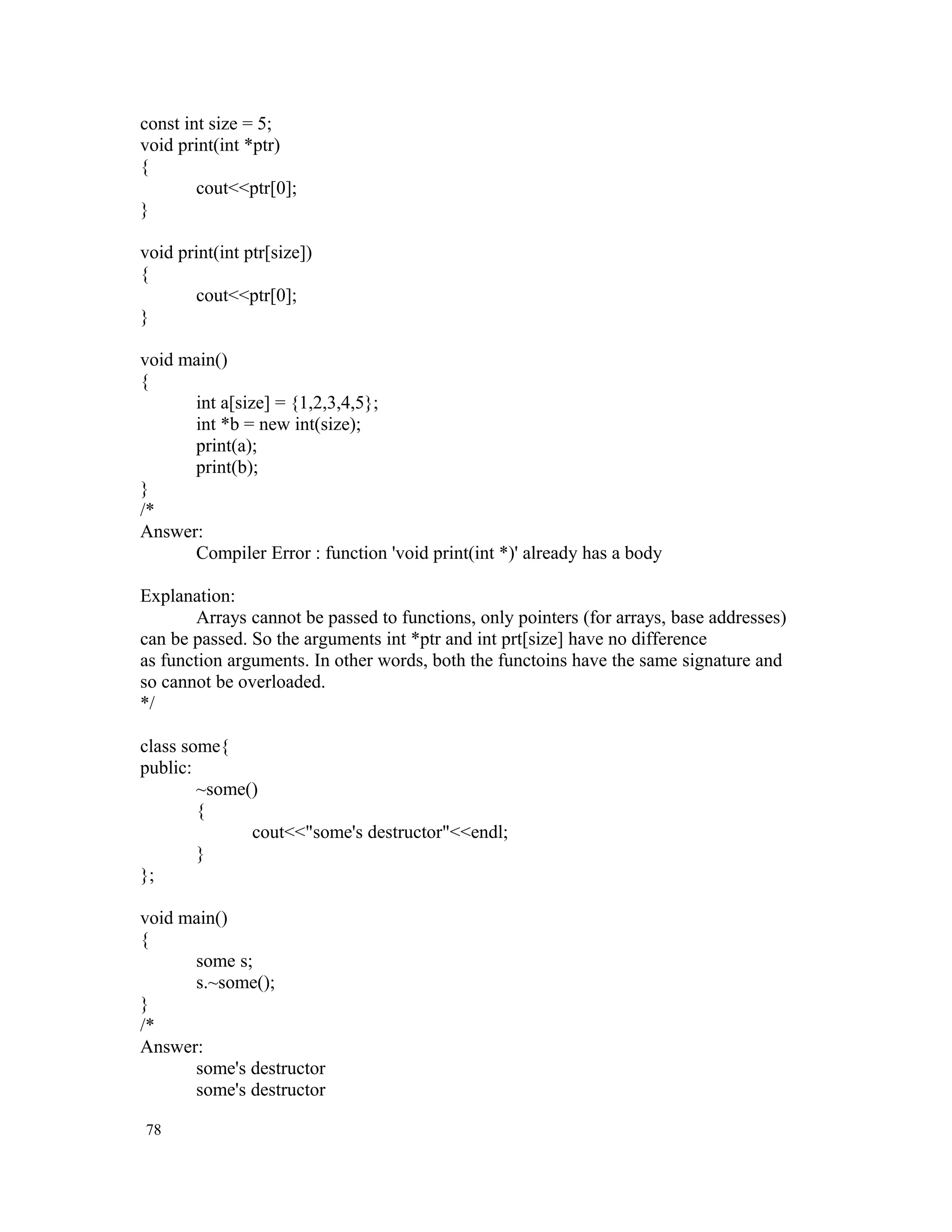 const int size = 5; void print(int *ptr) { cout<<ptr[0]; } void print(int ptr[size]) { cout<<ptr[0]; } void main() { int a[size] = {1,2,3,4,5}; int *b = new int(size); print(a); print(b); } /* Answer: Compiler Error : function 'void print(int *)' already has a body Explanation: Arrays cannot be passed to functions, only pointers (for arrays, base addresses) can be passed. So the arguments int *ptr and int prt[size] have no difference as function arguments. In other words, both the functoins have the same signature and so cannot be overloaded. */ class some{ public: ~some() { cout<<"some's destructor"<<endl; } }; void main() { some s; s.~some(); } /* Answer: some's destructor some's destructor 78 