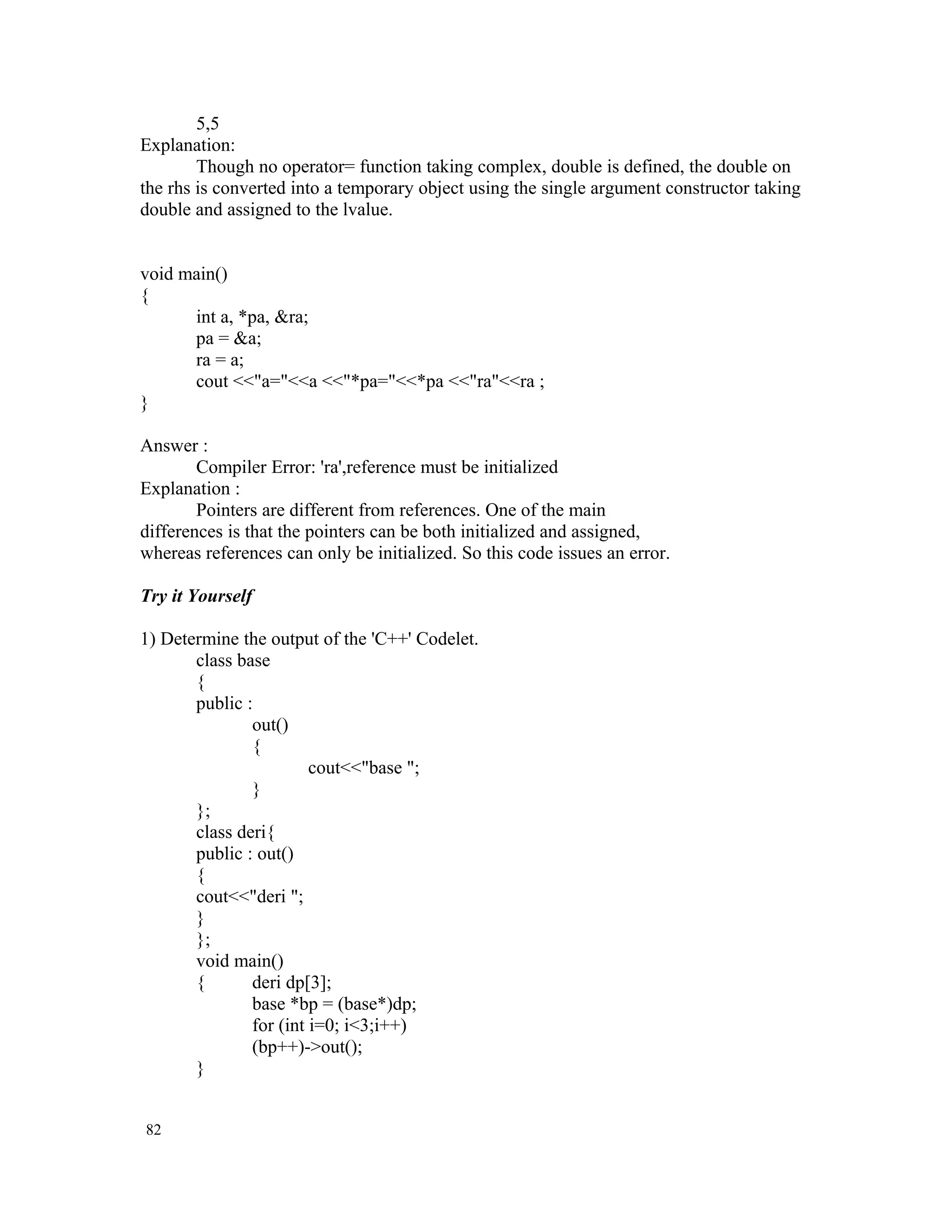 5,5 Explanation: Though no operator= function taking complex, double is defined, the double on the rhs is converted into a temporary object using the single argument constructor taking double and assigned to the lvalue. void main() { int a, *pa, &ra; pa = &a; ra = a; cout <<"a="<<a <<"*pa="<<*pa <<"ra"<<ra ; } Answer : Compiler Error: 'ra',reference must be initialized Explanation : Pointers are different from references. One of the main differences is that the pointers can be both initialized and assigned, whereas references can only be initialized. So this code issues an error. Try it Yourself 1) Determine the output of the 'C++' Codelet. class base { public : out() { cout<<"base "; } }; class deri{ public : out() { cout<<"deri "; } }; void main() { deri dp[3]; base *bp = (base*)dp; for (int i=0; i<3;i++) (bp++)->out(); } 82 