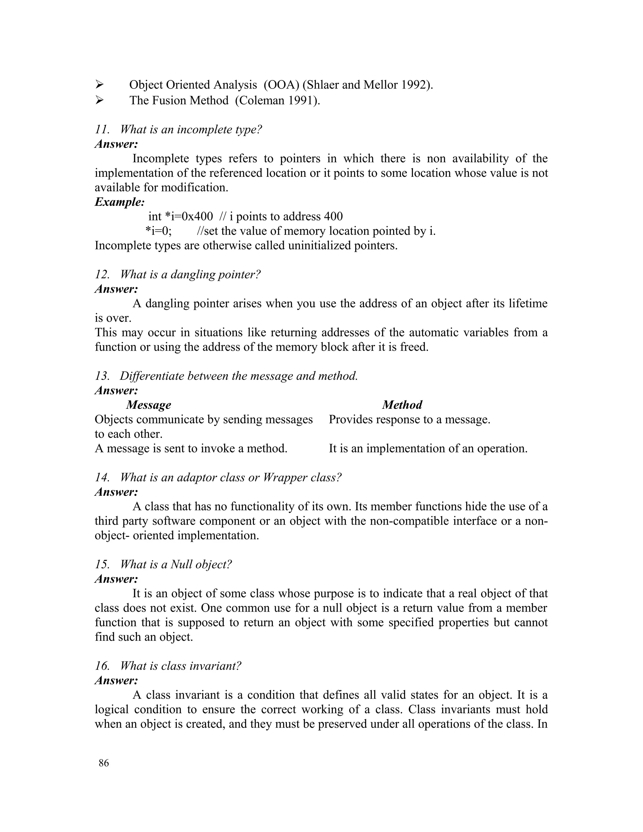  Object Oriented Analysis (OOA) (Shlaer and Mellor 1992).  The Fusion Method (Coleman 1991). 11. What is an incomplete type? Answer: Incomplete types refers to pointers in which there is non availability of the implementation of the referenced location or it points to some location whose value is not available for modification. Example: int *i=0x400 // i points to address 400 *i=0; //set the value of memory location pointed by i. Incomplete types are otherwise called uninitialized pointers. 12. What is a dangling pointer? Answer: A dangling pointer arises when you use the address of an object after its lifetime is over. This may occur in situations like returning addresses of the automatic variables from a function or using the address of the memory block after it is freed. 13. Differentiate between the message and method. Answer: Message Method Objects communicate by sending messages Provides response to a message. to each other. A message is sent to invoke a method. It is an implementation of an operation. 14. What is an adaptor class or Wrapper class? Answer: A class that has no functionality of its own. Its member functions hide the use of a third party software component or an object with the non-compatible interface or a non- object- oriented implementation. 15. What is a Null object? Answer: It is an object of some class whose purpose is to indicate that a real object of that class does not exist. One common use for a null object is a return value from a member function that is supposed to return an object with some specified properties but cannot find such an object. 16. What is class invariant? Answer: A class invariant is a condition that defines all valid states for an object. It is a logical condition to ensure the correct working of a class. Class invariants must hold when an object is created, and they must be preserved under all operations of the class. In 86 