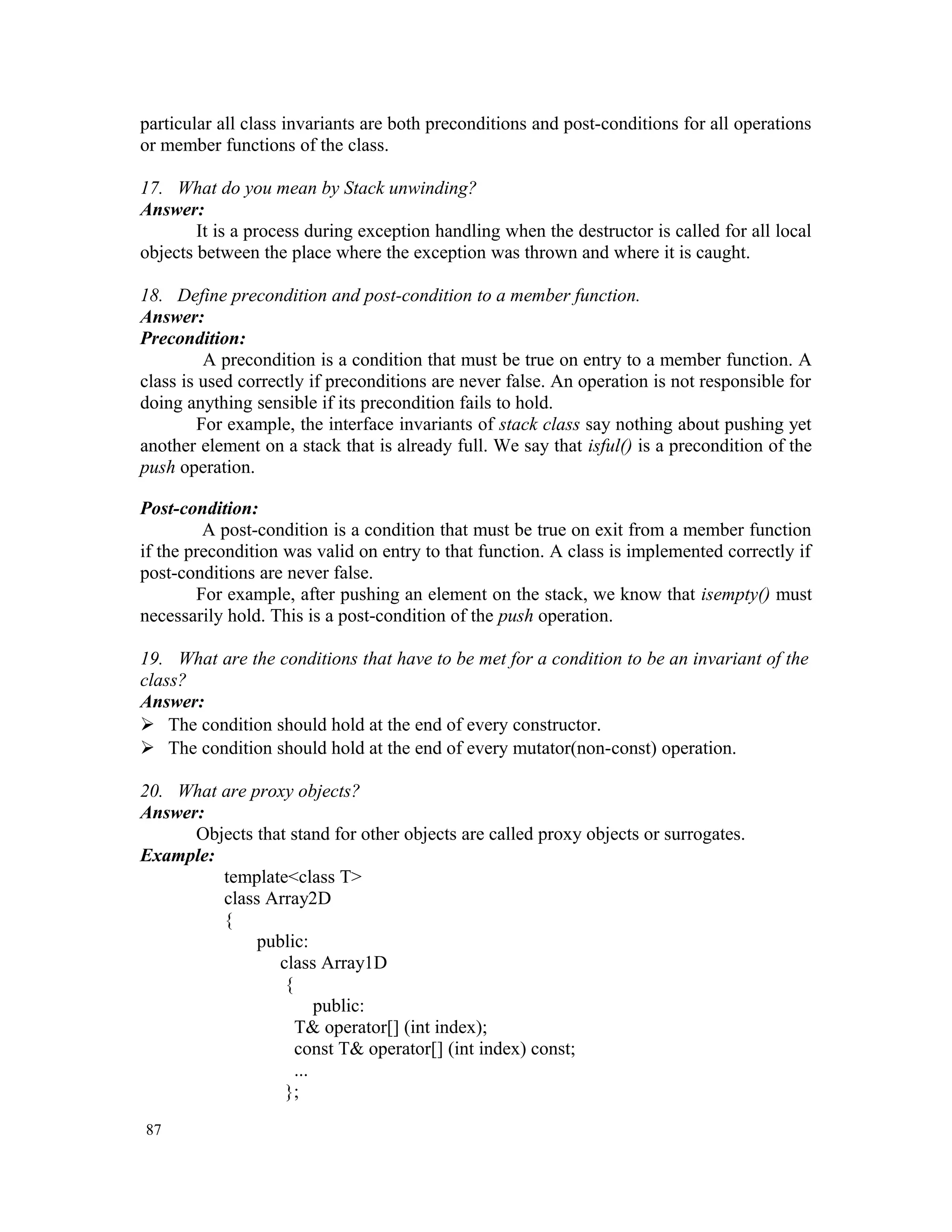 particular all class invariants are both preconditions and post-conditions for all operations or member functions of the class. 17. What do you mean by Stack unwinding? Answer: It is a process during exception handling when the destructor is called for all local objects between the place where the exception was thrown and where it is caught. 18. Define precondition and post-condition to a member function. Answer: Precondition: A precondition is a condition that must be true on entry to a member function. A class is used correctly if preconditions are never false. An operation is not responsible for doing anything sensible if its precondition fails to hold. For example, the interface invariants of stack class say nothing about pushing yet another element on a stack that is already full. We say that isful() is a precondition of the push operation. Post-condition: A post-condition is a condition that must be true on exit from a member function if the precondition was valid on entry to that function. A class is implemented correctly if post-conditions are never false. For example, after pushing an element on the stack, we know that isempty() must necessarily hold. This is a post-condition of the push operation. 19. What are the conditions that have to be met for a condition to be an invariant of the class? Answer:  The condition should hold at the end of every constructor.  The condition should hold at the end of every mutator(non-const) operation. 20. What are proxy objects? Answer: Objects that stand for other objects are called proxy objects or surrogates. Example: template<class T> class Array2D { public: class Array1D { public: T& operator[] (int index); const T& operator[] (int index) const; ... }; 87 