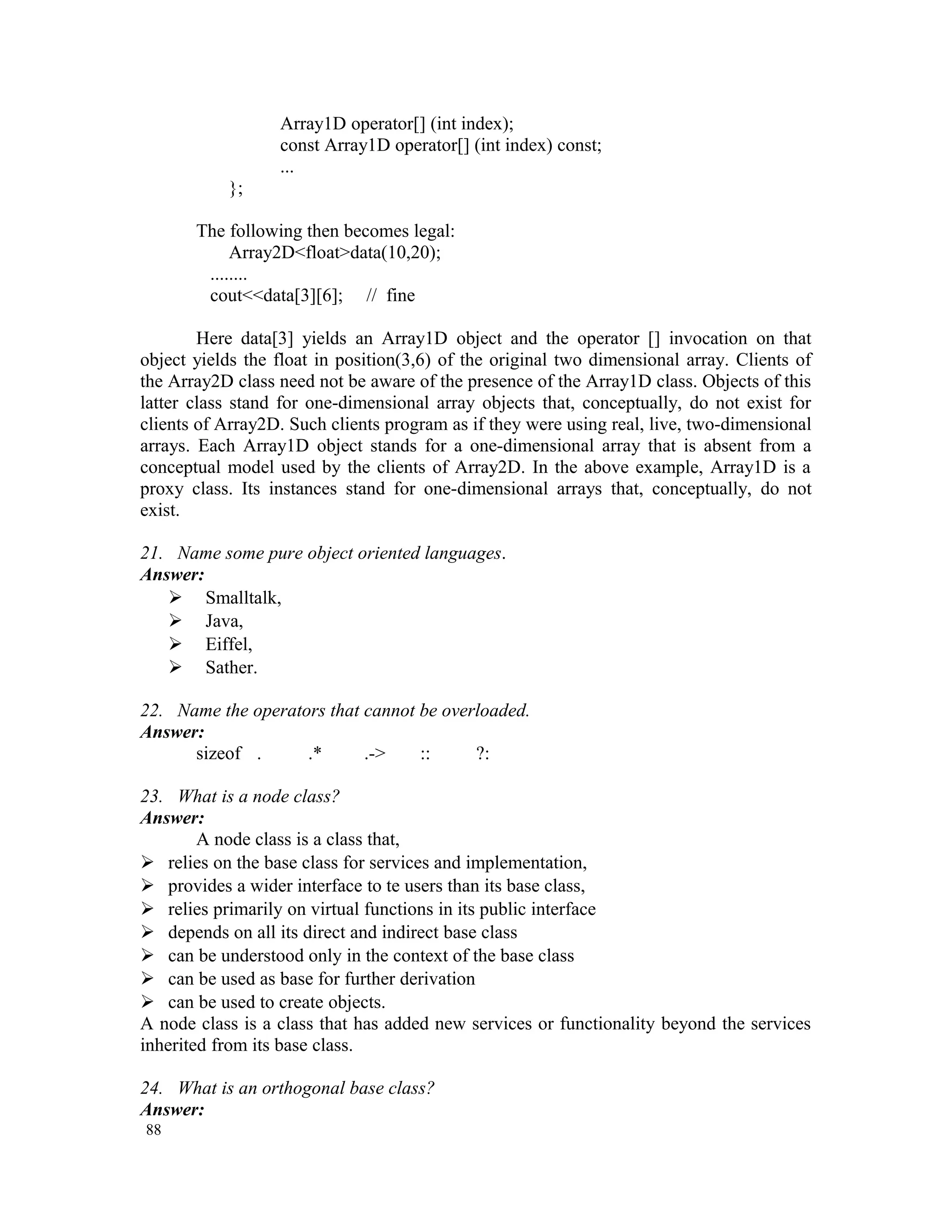 Array1D operator[] (int index); const Array1D operator[] (int index) const; ... }; The following then becomes legal: Array2D<float>data(10,20); ........ cout<<data[3][6]; // fine Here data[3] yields an Array1D object and the operator [] invocation on that object yields the float in position(3,6) of the original two dimensional array. Clients of the Array2D class need not be aware of the presence of the Array1D class. Objects of this latter class stand for one-dimensional array objects that, conceptually, do not exist for clients of Array2D. Such clients program as if they were using real, live, two-dimensional arrays. Each Array1D object stands for a one-dimensional array that is absent from a conceptual model used by the clients of Array2D. In the above example, Array1D is a proxy class. Its instances stand for one-dimensional arrays that, conceptually, do not exist. 21. Name some pure object oriented languages. Answer:  Smalltalk,  Java,  Eiffel,  Sather. 22. Name the operators that cannot be overloaded. Answer: sizeof . .* .-> :: ?: 23. What is a node class? Answer: A node class is a class that,  relies on the base class for services and implementation,  provides a wider interface to te users than its base class,  relies primarily on virtual functions in its public interface  depends on all its direct and indirect base class  can be understood only in the context of the base class  can be used as base for further derivation  can be used to create objects. A node class is a class that has added new services or functionality beyond the services inherited from its base class. 24. What is an orthogonal base class? Answer: 88 