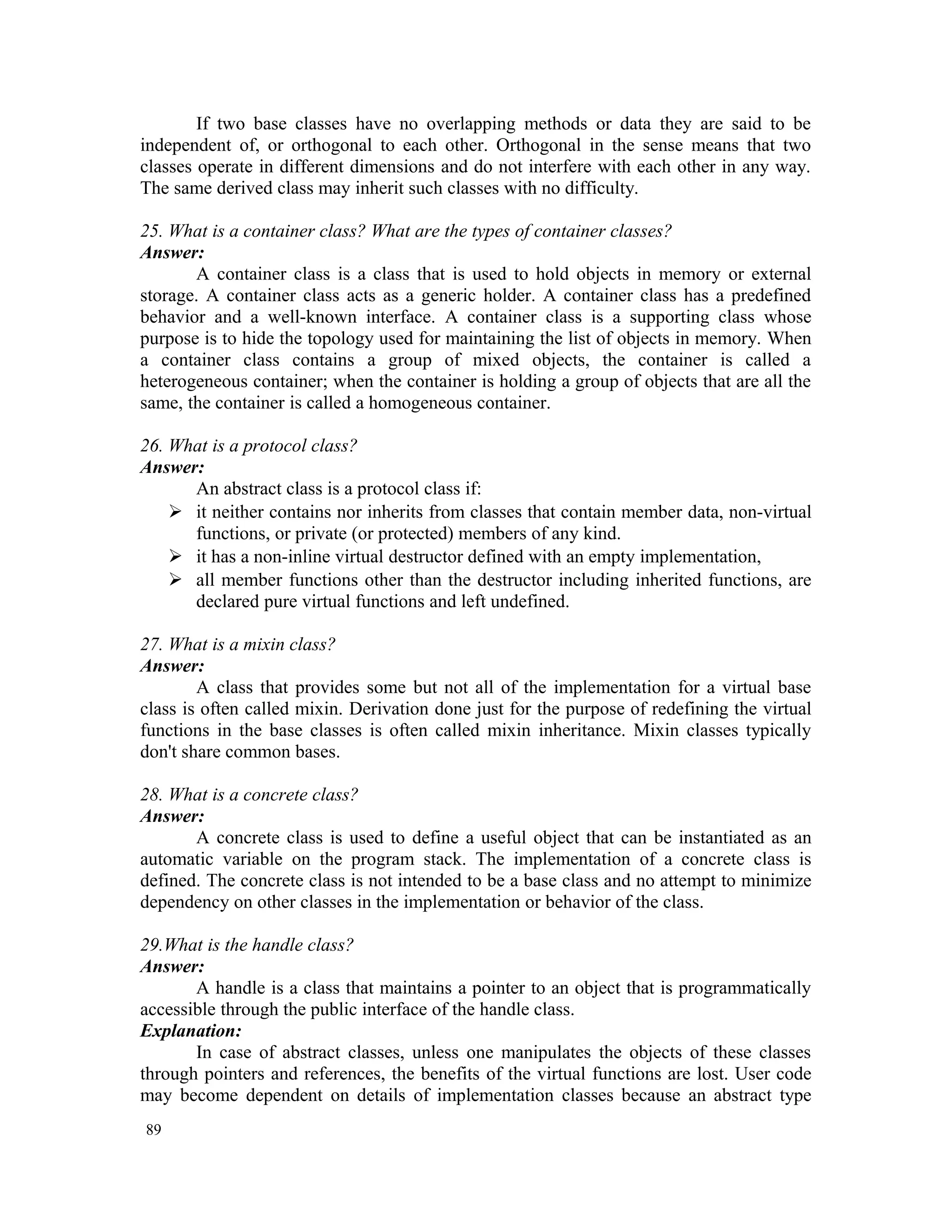 If two base classes have no overlapping methods or data they are said to be independent of, or orthogonal to each other. Orthogonal in the sense means that two classes operate in different dimensions and do not interfere with each other in any way. The same derived class may inherit such classes with no difficulty. 25. What is a container class? What are the types of container classes? Answer: A container class is a class that is used to hold objects in memory or external storage. A container class acts as a generic holder. A container class has a predefined behavior and a well-known interface. A container class is a supporting class whose purpose is to hide the topology used for maintaining the list of objects in memory. When a container class contains a group of mixed objects, the container is called a heterogeneous container; when the container is holding a group of objects that are all the same, the container is called a homogeneous container. 26. What is a protocol class? Answer: An abstract class is a protocol class if:  it neither contains nor inherits from classes that contain member data, non-virtual functions, or private (or protected) members of any kind.  it has a non-inline virtual destructor defined with an empty implementation,  all member functions other than the destructor including inherited functions, are declared pure virtual functions and left undefined. 27. What is a mixin class? Answer: A class that provides some but not all of the implementation for a virtual base class is often called mixin. Derivation done just for the purpose of redefining the virtual functions in the base classes is often called mixin inheritance. Mixin classes typically don't share common bases. 28. What is a concrete class? Answer: A concrete class is used to define a useful object that can be instantiated as an automatic variable on the program stack. The implementation of a concrete class is defined. The concrete class is not intended to be a base class and no attempt to minimize dependency on other classes in the implementation or behavior of the class. 29.What is the handle class? Answer: A handle is a class that maintains a pointer to an object that is programmatically accessible through the public interface of the handle class. Explanation: In case of abstract classes, unless one manipulates the objects of these classes through pointers and references, the benefits of the virtual functions are lost. User code may become dependent on details of implementation classes because an abstract type 89 