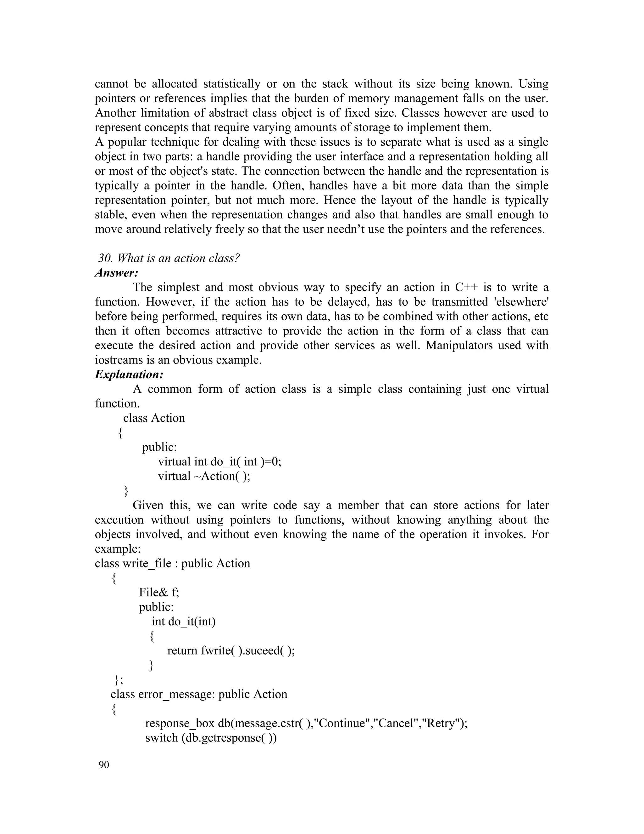 cannot be allocated statistically or on the stack without its size being known. Using pointers or references implies that the burden of memory management falls on the user. Another limitation of abstract class object is of fixed size. Classes however are used to represent concepts that require varying amounts of storage to implement them. A popular technique for dealing with these issues is to separate what is used as a single object in two parts: a handle providing the user interface and a representation holding all or most of the object's state. The connection between the handle and the representation is typically a pointer in the handle. Often, handles have a bit more data than the simple representation pointer, but not much more. Hence the layout of the handle is typically stable, even when the representation changes and also that handles are small enough to move around relatively freely so that the user needn’t use the pointers and the references. 30. What is an action class? Answer: The simplest and most obvious way to specify an action in C++ is to write a function. However, if the action has to be delayed, has to be transmitted 'elsewhere' before being performed, requires its own data, has to be combined with other actions, etc then it often becomes attractive to provide the action in the form of a class that can execute the desired action and provide other services as well. Manipulators used with iostreams is an obvious example. Explanation: A common form of action class is a simple class containing just one virtual function. class Action { public: virtual int do_it( int )=0; virtual ~Action( ); } Given this, we can write code say a member that can store actions for later execution without using pointers to functions, without knowing anything about the objects involved, and without even knowing the name of the operation it invokes. For example: class write_file : public Action { File& f; public: int do_it(int) { return fwrite( ).suceed( ); } }; class error_message: public Action { response_box db(message.cstr( ),"Continue","Cancel","Retry"); switch (db.getresponse( )) 90 