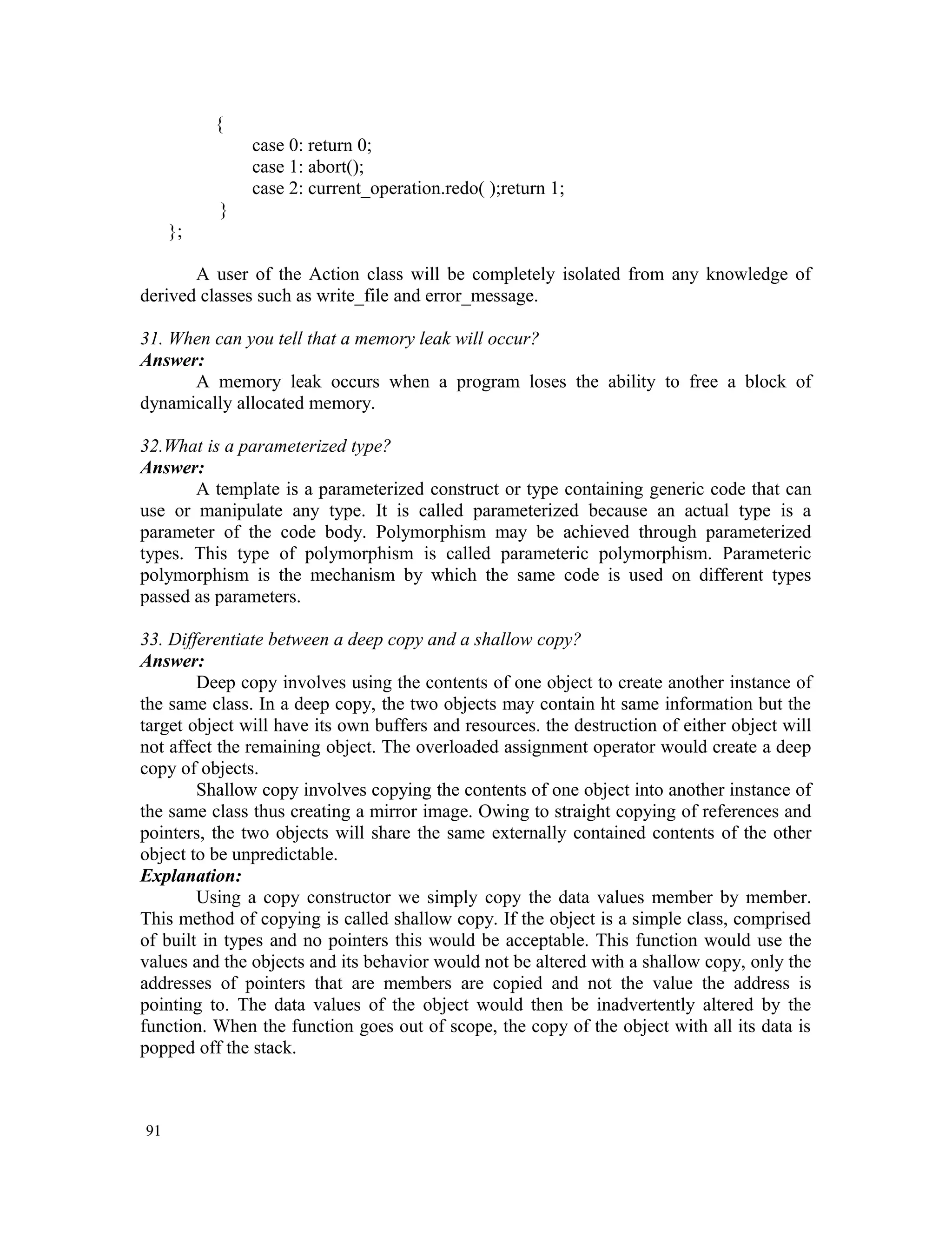 { case 0: return 0; case 1: abort(); case 2: current_operation.redo( );return 1; } }; A user of the Action class will be completely isolated from any knowledge of derived classes such as write_file and error_message. 31. When can you tell that a memory leak will occur? Answer: A memory leak occurs when a program loses the ability to free a block of dynamically allocated memory. 32.What is a parameterized type? Answer: A template is a parameterized construct or type containing generic code that can use or manipulate any type. It is called parameterized because an actual type is a parameter of the code body. Polymorphism may be achieved through parameterized types. This type of polymorphism is called parameteric polymorphism. Parameteric polymorphism is the mechanism by which the same code is used on different types passed as parameters. 33. Differentiate between a deep copy and a shallow copy? Answer: Deep copy involves using the contents of one object to create another instance of the same class. In a deep copy, the two objects may contain ht same information but the target object will have its own buffers and resources. the destruction of either object will not affect the remaining object. The overloaded assignment operator would create a deep copy of objects. Shallow copy involves copying the contents of one object into another instance of the same class thus creating a mirror image. Owing to straight copying of references and pointers, the two objects will share the same externally contained contents of the other object to be unpredictable. Explanation: Using a copy constructor we simply copy the data values member by member. This method of copying is called shallow copy. If the object is a simple class, comprised of built in types and no pointers this would be acceptable. This function would use the values and the objects and its behavior would not be altered with a shallow copy, only the addresses of pointers that are members are copied and not the value the address is pointing to. The data values of the object would then be inadvertently altered by the function. When the function goes out of scope, the copy of the object with all its data is popped off the stack. 91 