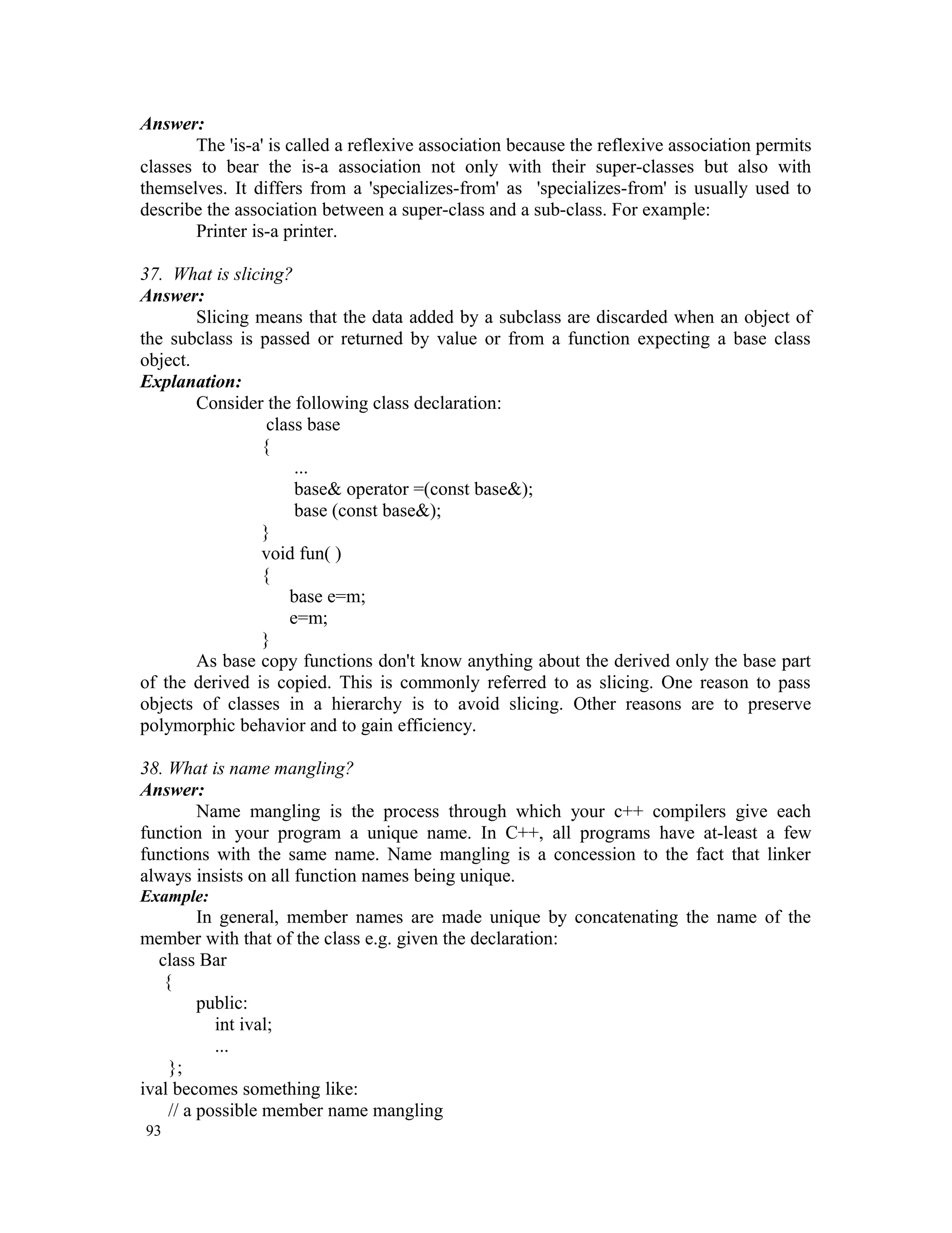 Answer: The 'is-a' is called a reflexive association because the reflexive association permits classes to bear the is-a association not only with their super-classes but also with themselves. It differs from a 'specializes-from' as 'specializes-from' is usually used to describe the association between a super-class and a sub-class. For example: Printer is-a printer. 37. What is slicing? Answer: Slicing means that the data added by a subclass are discarded when an object of the subclass is passed or returned by value or from a function expecting a base class object. Explanation: Consider the following class declaration: class base { ... base& operator =(const base&); base (const base&); } void fun( ) { base e=m; e=m; } As base copy functions don't know anything about the derived only the base part of the derived is copied. This is commonly referred to as slicing. One reason to pass objects of classes in a hierarchy is to avoid slicing. Other reasons are to preserve polymorphic behavior and to gain efficiency. 38. What is name mangling? Answer: Name mangling is the process through which your c++ compilers give each function in your program a unique name. In C++, all programs have at-least a few functions with the same name. Name mangling is a concession to the fact that linker always insists on all function names being unique. Example: In general, member names are made unique by concatenating the name of the member with that of the class e.g. given the declaration: class Bar { public: int ival; ... }; ival becomes something like: // a possible member name mangling 93 