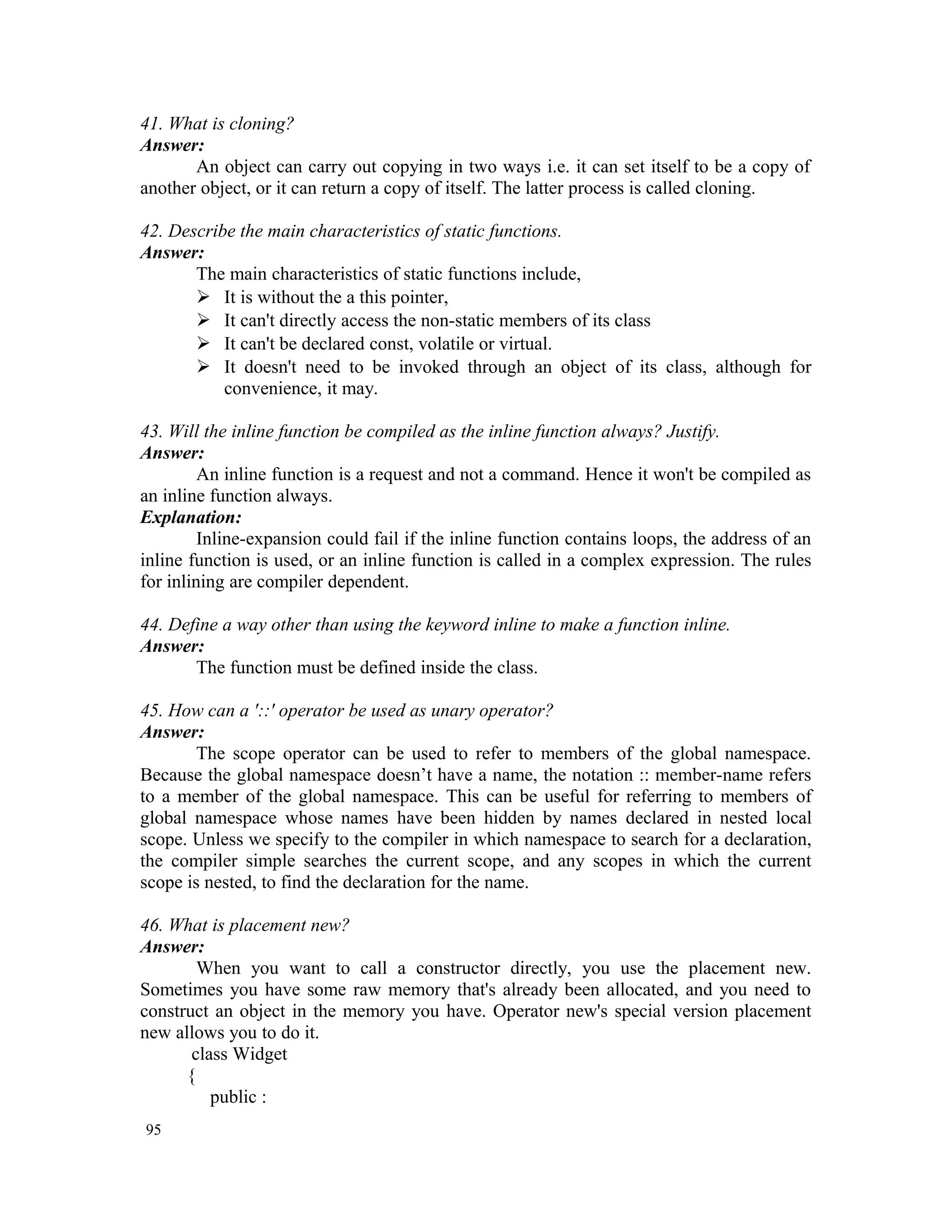 41. What is cloning? Answer: An object can carry out copying in two ways i.e. it can set itself to be a copy of another object, or it can return a copy of itself. The latter process is called cloning. 42. Describe the main characteristics of static functions. Answer: The main characteristics of static functions include,  It is without the a this pointer,  It can't directly access the non-static members of its class  It can't be declared const, volatile or virtual.  It doesn't need to be invoked through an object of its class, although for convenience, it may. 43. Will the inline function be compiled as the inline function always? Justify. Answer: An inline function is a request and not a command. Hence it won't be compiled as an inline function always. Explanation: Inline-expansion could fail if the inline function contains loops, the address of an inline function is used, or an inline function is called in a complex expression. The rules for inlining are compiler dependent. 44. Define a way other than using the keyword inline to make a function inline. Answer: The function must be defined inside the class. 45. How can a '::' operator be used as unary operator? Answer: The scope operator can be used to refer to members of the global namespace. Because the global namespace doesn’t have a name, the notation :: member-name refers to a member of the global namespace. This can be useful for referring to members of global namespace whose names have been hidden by names declared in nested local scope. Unless we specify to the compiler in which namespace to search for a declaration, the compiler simple searches the current scope, and any scopes in which the current scope is nested, to find the declaration for the name. 46. What is placement new? Answer: When you want to call a constructor directly, you use the placement new. Sometimes you have some raw memory that's already been allocated, and you need to construct an object in the memory you have. Operator new's special version placement new allows you to do it. class Widget { public : 95 