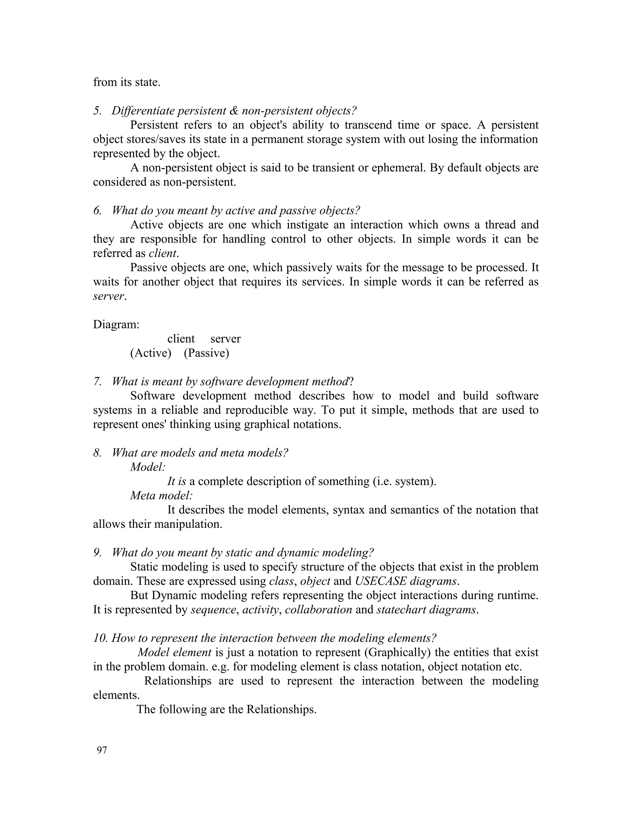 from its state. 5. Differentiate persistent & non-persistent objects? Persistent refers to an object's ability to transcend time or space. A persistent object stores/saves its state in a permanent storage system with out losing the information represented by the object. A non-persistent object is said to be transient or ephemeral. By default objects are considered as non-persistent. 6. What do you meant by active and passive objects? Active objects are one which instigate an interaction which owns a thread and they are responsible for handling control to other objects. In simple words it can be referred as client. Passive objects are one, which passively waits for the message to be processed. It waits for another object that requires its services. In simple words it can be referred as server. Diagram: client server (Active) (Passive) 7. What is meant by software development method? Software development method describes how to model and build software systems in a reliable and reproducible way. To put it simple, methods that are used to represent ones' thinking using graphical notations. 8. What are models and meta models? Model: It is a complete description of something (i.e. system). Meta model: It describes the model elements, syntax and semantics of the notation that allows their manipulation. 9. What do you meant by static and dynamic modeling? Static modeling is used to specify structure of the objects that exist in the problem domain. These are expressed using class, object and USECASE diagrams. But Dynamic modeling refers representing the object interactions during runtime. It is represented by sequence, activity, collaboration and statechart diagrams. 10. How to represent the interaction between the modeling elements? Model element is just a notation to represent (Graphically) the entities that exist in the problem domain. e.g. for modeling element is class notation, object notation etc. Relationships are used to represent the interaction between the modeling elements. The following are the Relationships. 97 