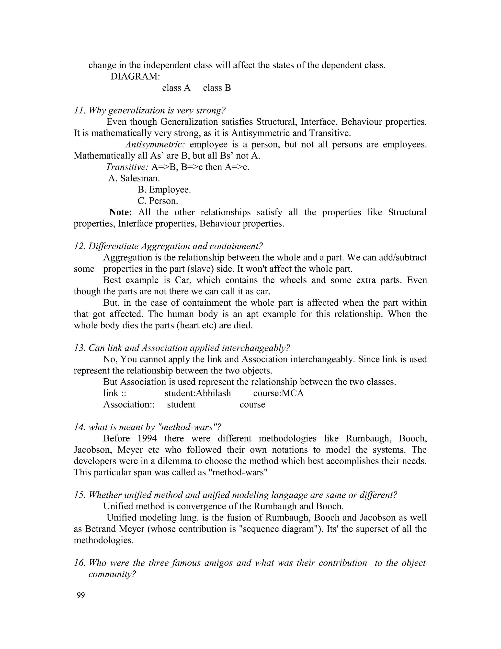 change in the independent class will affect the states of the dependent class. DIAGRAM: class A class B 11. Why generalization is very strong? Even though Generalization satisfies Structural, Interface, Behaviour properties. It is mathematically very strong, as it is Antisymmetric and Transitive. Antisymmetric: employee is a person, but not all persons are employees. Mathematically all As’ are B, but all Bs’ not A. Transitive: A=>B, B=>c then A=>c. A. Salesman. B. Employee. C. Person. Note: All the other relationships satisfy all the properties like Structural properties, Interface properties, Behaviour properties. 12. Differentiate Aggregation and containment? Aggregation is the relationship between the whole and a part. We can add/subtract some properties in the part (slave) side. It won't affect the whole part. Best example is Car, which contains the wheels and some extra parts. Even though the parts are not there we can call it as car. But, in the case of containment the whole part is affected when the part within that got affected. The human body is an apt example for this relationship. When the whole body dies the parts (heart etc) are died. 13. Can link and Association applied interchangeably? No, You cannot apply the link and Association interchangeably. Since link is used represent the relationship between the two objects. But Association is used represent the relationship between the two classes. link :: student:Abhilash course:MCA Association:: student course 14. what is meant by "method-wars"? Before 1994 there were different methodologies like Rumbaugh, Booch, Jacobson, Meyer etc who followed their own notations to model the systems. The developers were in a dilemma to choose the method which best accomplishes their needs. This particular span was called as "method-wars" 15. Whether unified method and unified modeling language are same or different? Unified method is convergence of the Rumbaugh and Booch. Unified modeling lang. is the fusion of Rumbaugh, Booch and Jacobson as well as Betrand Meyer (whose contribution is "sequence diagram"). Its' the superset of all the methodologies. 16. Who were the three famous amigos and what was their contribution to the object community? 99 