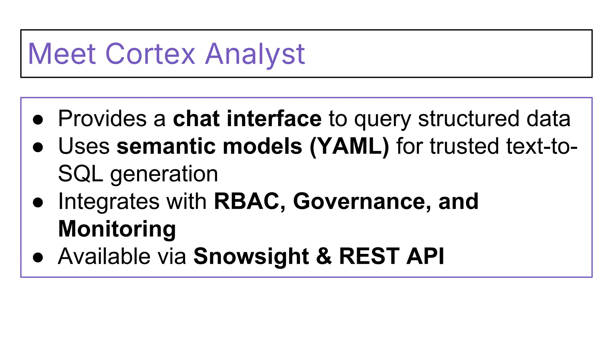 Meet Cortex Analyst
● Provides a chat interface to query structured data
● Uses semantic models (YAML) for trusted text-to-
SQL generation
● Integrates with RBAC, Governance, and
Monitoring
● Available via Snowsight & REST API
 