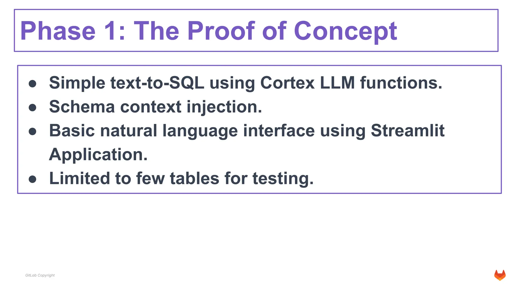 GitLab Copyright
Phase 1: The Proof of Concept
● Simple text-to-SQL using Cortex LLM functions.
● Schema context injection.
● Basic natural language interface using Streamlit
Application.
● Limited to few tables for testing.
 